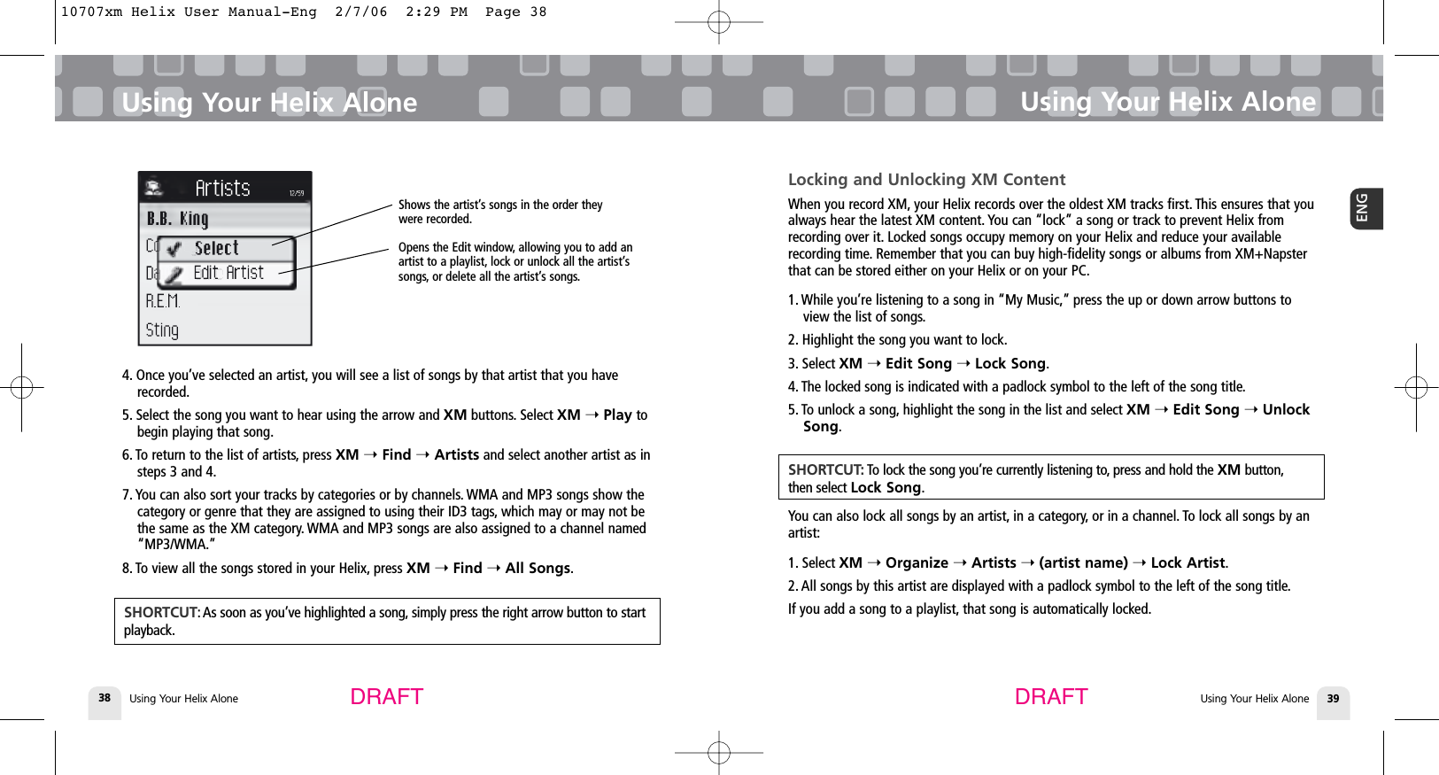Using Your Helix Alone384. Once you’ve selected an artist, you will see a list of songs by that artist that you haverecorded.5. Select the song you want to hear using the arrow and XM buttons. Select XM ➝ Play tobegin playing that song.6. To return to the list of artists, press XM ➝Find ➝Artists and select another artist as insteps 3 and 4.7. You can also sort your tracks by categories or by channels. WMA and MP3 songs show thecategory or genre that they are assigned to using their ID3 tags, which may or may not bethe same as the XM category. WMA and MP3 songs are also assigned to a channel named“MP3/WMA.”8. To view all the songs stored in your Helix, press XM ➝Find ➝All Songs.Using Your Helix AloneUsing Your Helix Alone 39ENGUsing Your Helix AloneDRAFT DRAFTSHORTCUT: As soon as you’ve highlighted a song, simply press the right arrow button to startplayback.Locking and Unlocking XM ContentWhen you record XM, your Helix records over the oldest XM tracks first. This ensures that youalways hear the latest XM content. You can “lock” a song or track to prevent Helix fromrecording over it. Locked songs occupy memory on your Helix and reduce your availablerecording time. Remember that you can buy high-fidelity songs or albums from XM+Napsterthat can be stored either on your Helix or on your PC.1. While you’re listening to a song in “My Music,” press the up or down arrow buttons toview the list of songs.2. Highlight the song you want to lock.3. Select XM ➝Edit Song ➝Lock Song.4. The locked song is indicated with a padlock symbol to the left of the song title.5. To unlock a song, highlight the song in the list and select XM ➝Edit Song ➝UnlockSong.You can also lock all songs by an artist, in a category, or in a channel. To lock all songs by anartist:1. Select XM ➝Organize ➝Artists ➝(artist name) ➝Lock Artist.2. All songs by this artist are displayed with a padlock symbol to the left of the song title.If you add a song to a playlist, that song is automatically locked.SHORTCUT: To lock the song you’re currently listening to, press and hold the XM button,then select Lock Song.Shows the artist’s songs in the order theywere recorded.Opens the Edit window, allowing you to add anartist to a playlist, lock or unlock all the artist’ssongs, or delete all the artist’s songs.10707xm Helix User Manual-Eng  2/7/06  2:29 PM  Page 38
