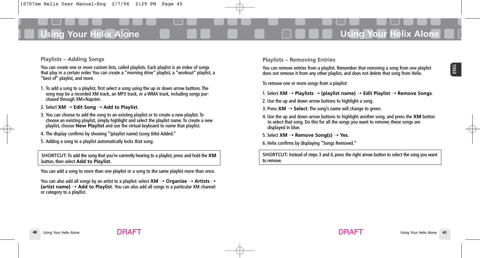 Using Your Helix Alone40Playlists – Adding SongsYou can create one or more custom lists, called playlists. Each playlist is an index of songsthat play in a certain order. You can create a “morning drive” playlist, a “workout” playlist, a“best of” playlist, and more.1. To add a song to a playlist, first select a song using the up or down arrow buttons. Thesong may be a recorded XM track, an MP3 track, or a WMA track, including songs pur-chased through XM+Napster.2. Select XM ➝Edit Song ➝Add to Playlist.3. You can choose to add the song to an existing playlist or to create a new playlist. Tochoose an existing playlist, simply highlight and select the playlist name. To create a newplaylist, choose New Playlist and use the virtual keyboard to name that playlist.4. The display confirms by showing “(playlist name) (song title) Added.”5. Adding a song to a playlist automatically locks that song.You can add a song to more than one playlist or a song to the same playlist more than once.You can also add all songs by an artist to a playlist: select XM ➝Organize ➝Artists ➝(artist name) ➝Add to Playlist. You can also add all songs in a particular XM channelor category to a playlist.Using Your Helix AloneUsing Your Helix Alone 41ENGUsing Your Helix AloneDRAFT DRAFTSHORTCUT: To add the song that you’re currently hearing to a playlist, press and hold the XMbutton, then select Add to Playlist.Playlists – Removing EntriesYou can remove entries from a playlist. Remember that removing a song from one playlistdoes not remove it from any other playlist, and does not delete that song from Helix.To remove one or more songs from a playlist:1. Select XM ➝Playlists ➝(playlist name) ➝Edit Playlist ➝Remove Songs.2. Use the up and down arrow buttons to highlight a song.3. Press XM ➝Select. The song’s name will change to green.4. Use the up and down arrow buttons to highlight another song, and press the XM buttonto select that song. Do this for all the songs you want to remove; these songs are displayed in blue.5. Select XM ➝Remove Song(s) ➝Yes.6. Helix confirms by displaying “Songs Removed.”SHORTCUT: Instead of steps 3 and 4, press the right arrow button to select the song you wantto remove.10707xm Helix User Manual-Eng  2/7/06  2:29 PM  Page 40