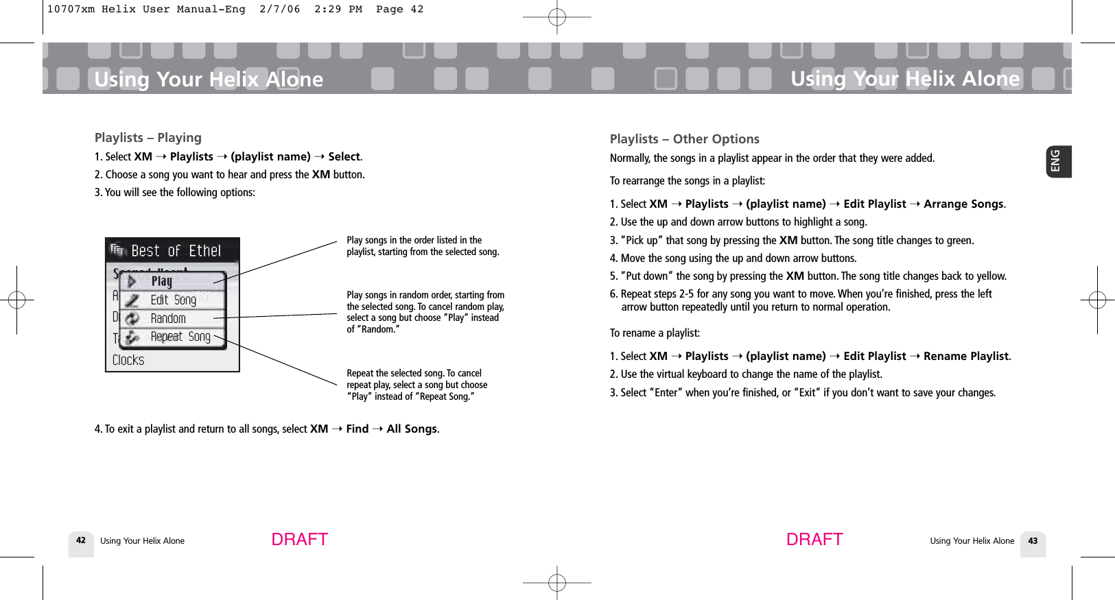 Using Your Helix Alone42Playlists – Playing1. Select XM ➝Playlists ➝(playlist name) ➝Select.2. Choose a song you want to hear and press the XM button.3. You will see the following options:4. To exit a playlist and return to all songs, select XM ➝Find ➝All Songs.Using Your Helix AloneUsing Your Helix Alone 43ENGUsing Your Helix AloneDRAFT DRAFTPlay songs in the order listed in theplaylist, starting from the selected song.Play songs in random order, starting fromthe selected song. To cancel random play,select a song but choose “Play” insteadof “Random.”Repeat the selected song. To cancelrepeat play, select a song but choose“Play” instead of “Repeat Song.”Playlists – Other OptionsNormally, the songs in a playlist appear in the order that they were added.To rearrange the songs in a playlist:1. Select XM ➝Playlists ➝(playlist name) ➝Edit Playlist ➝Arrange Songs.2. Use the up and down arrow buttons to highlight a song.3. “Pick up” that song by pressing the XM button. The song title changes to green.4. Move the song using the up and down arrow buttons.5. “Put down” the song by pressing the XM button. The song title changes back to yellow.6. Repeat steps 2-5 for any song you want to move. When you’re finished, press the leftarrow button repeatedly until you return to normal operation.To rename a playlist:1. Select XM ➝Playlists ➝(playlist name) ➝Edit Playlist ➝Rename Playlist.2. Use the virtual keyboard to change the name of the playlist.3. Select “Enter” when you’re finished, or “Exit” if you don’t want to save your changes.10707xm Helix User Manual-Eng  2/7/06  2:29 PM  Page 42