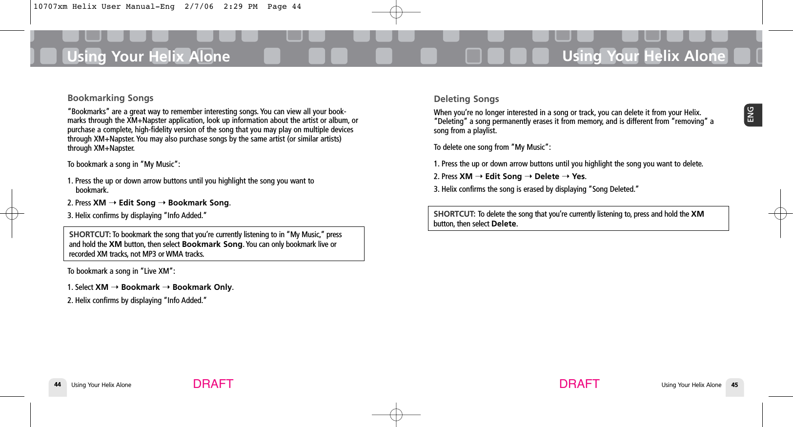 Using Your Helix Alone44Bookmarking Songs“Bookmarks” are a great way to remember interesting songs. You can view all your book-marks through the XM+Napster application, look up information about the artist or album, orpurchase a complete, high-fidelity version of the song that you may play on multiple devicesthrough XM+Napster. You may also purchase songs by the same artist (or similar artists)through XM+Napster.To bookmark a song in “My Music”:1. Press the up or down arrow buttons until you highlight the song you want to bookmark.2. Press XM ➝Edit Song ➝Bookmark Song.3. Helix confirms by displaying “Info Added.”To bookmark a song in “Live XM”:1. Select XM ➝Bookmark ➝Bookmark Only.2. Helix confirms by displaying “Info Added.”Using Your Helix AloneUsing Your Helix Alone 45ENGUsing Your Helix AloneDRAFT DRAFTSHORTCUT: To bookmark the song that you’re currently listening to in “My Music,” pressand hold the XM button, then select Bookmark Song. You can only bookmark live orrecorded XM tracks, not MP3 or WMA tracks.Deleting SongsWhen you’re no longer interested in a song or track, you can delete it from your Helix.“Deleting” a song permanently erases it from memory, and is different from “removing” asong from a playlist.To delete one song from “My Music”:1. Press the up or down arrow buttons until you highlight the song you want to delete.2. Press XM ➝Edit Song ➝Delete ➝Yes.3. Helix confirms the song is erased by displaying “Song Deleted.”SHORTCUT: To delete the song that you’re currently listening to, press and hold the XM button, then select Delete.10707xm Helix User Manual-Eng  2/7/06  2:29 PM  Page 44