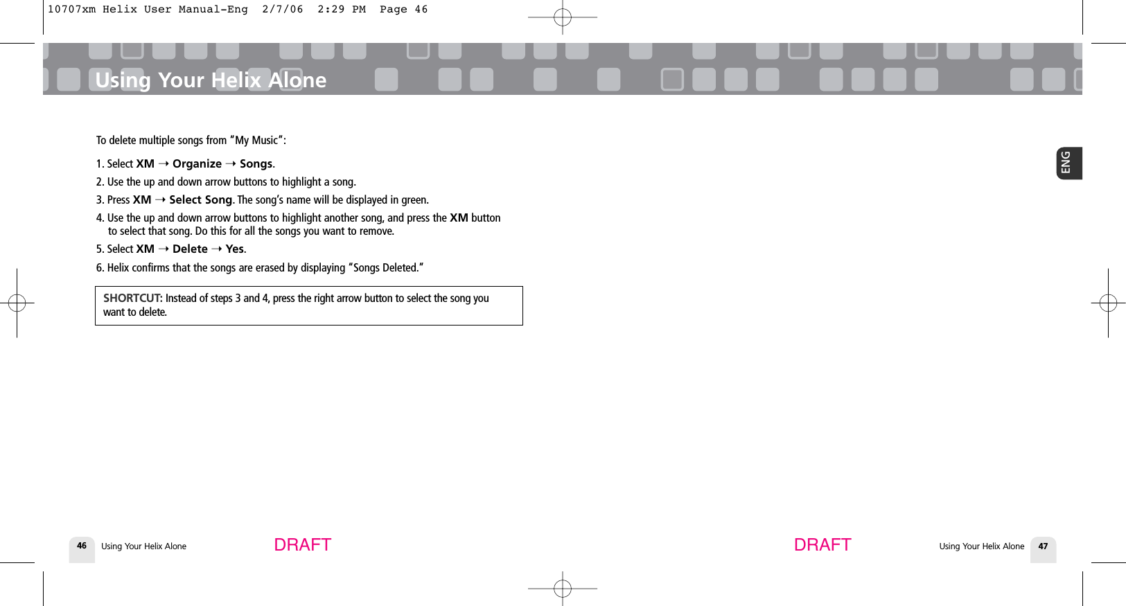 DRAFT DRAFTUsing Your Helix Alone46 Using Your Helix Alone 47ENGUsing Your Helix AloneTo delete multiple songs from “My Music”:1. Select XM ➝Organize ➝Songs.2. Use the up and down arrow buttons to highlight a song.3. Press XM ➝Select Song. The song’s name will be displayed in green.4. Use the up and down arrow buttons to highlight another song, and press the XM buttonto select that song. Do this for all the songs you want to remove.5. Select XM ➝Delete ➝Yes.6. Helix confirms that the songs are erased by displaying “Songs Deleted.”SHORTCUT: Instead of steps 3 and 4, press the right arrow button to select the song youwant to delete.10707xm Helix User Manual-Eng  2/7/06  2:29 PM  Page 46