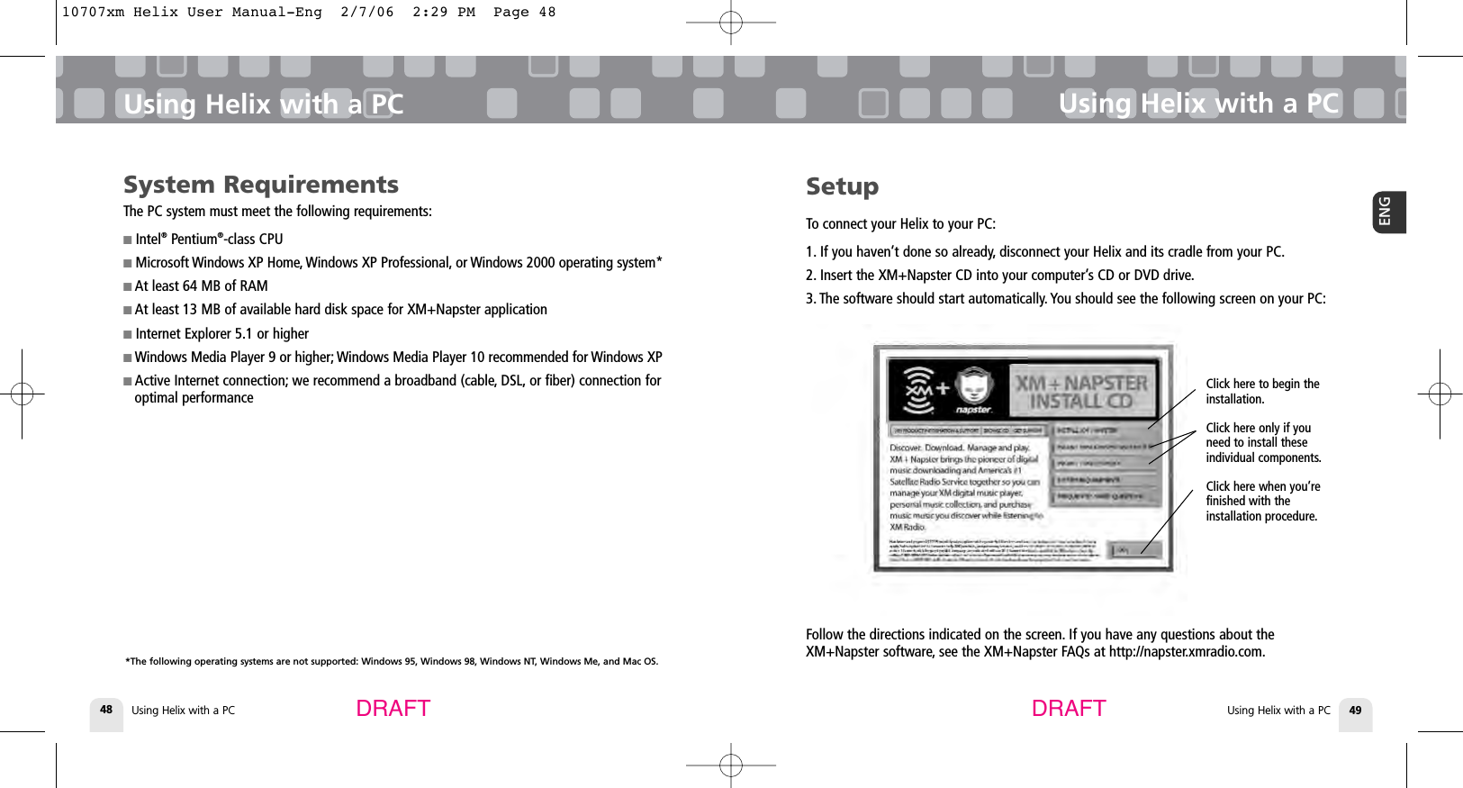 DRAFT DRAFTUsing Helix with a PC48Using Helix with a PCUsing Helix with a PC 49ENGUsing Helix with a PCSetupTo connect your Helix to your PC:1. If you haven’t done so already, disconnect your Helix and its cradle from your PC.2. Insert the XM+Napster CD into your computer’s CD or DVD drive.3. The software should start automatically. You should see the following screen on your PC:Click here to begin the installation.Click here only if youneed to install theseindividual components.Click here when you’refinished with the installation procedure.Follow the directions indicated on the screen. If you have any questions about theXM+Napster software, see the XM+Napster FAQs at http://napster.xmradio.com.System RequirementsThe PC system must meet the following requirements:■Intel®Pentium®-class CPU■Microsoft Windows XP Home, Windows XP Professional, or Windows 2000 operating system*■At least 64 MB of RAM■At least 13 MB of available hard disk space for XM+Napster application ■Internet Explorer 5.1 or higher■Windows Media Player 9 or higher; Windows Media Player 10 recommended for Windows XP■Active Internet connection; we recommend a broadband (cable, DSL, or fiber) connection foroptimal performance*The following operating systems are not supported: Windows 95, Windows 98, Windows NT, Windows Me, and Mac OS.10707xm Helix User Manual-Eng  2/7/06  2:29 PM  Page 48