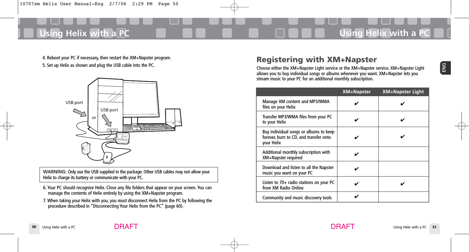 Using Helix with a PC50Using Helix with a PCUsing Helix with a PC 51ENGUsing Helix with a PCDRAFT DRAFTRegistering with XM+NapsterChoose either the XM+Napster Light service or the XM+Napster service. XM+Napster Lightallows you to buy individual songs or albums whenever you want. XM+Napster lets youstream music to your PC for an additional monthly subscription.XM+Napster        XM+Napster LightManage XM content and MP3/WMA files on your HelixTransfer MP3/WMA files from your PC to your HelixBuy individual songs or albums to keep forever, burn to CD, and transfer onto your HelixAdditional monthly subscription with XM+Napster requiredDownload and listen to all the Napster music you want on your PCListen to 70+ radio stations on your PC from XM Radio OnlineCommunity and music discovery tools✔✔✔✔✔✔✔✔✔✔✔4. Reboot your PC if necessary, then restart the XM+Napster program.5. Set up Helix as shown and plug the USB cable into the PC.6. Your PC should recognize Helix. Close any file folders that appear on your screen. You canmanage the contents of Helix entirely by using the XM+Napster program.7. When taking your Helix with you, you must disconnect Helix from the PC by following theprocedure described in “Disconnecting Your Helix from the PC” (page 60).WARNING: Only use the USB supplied in the package. Other USB cables may not allow yourHelix to charge its battery or communicate with your PC.10707xm Helix User Manual-Eng  2/7/06  2:29 PM  Page 50