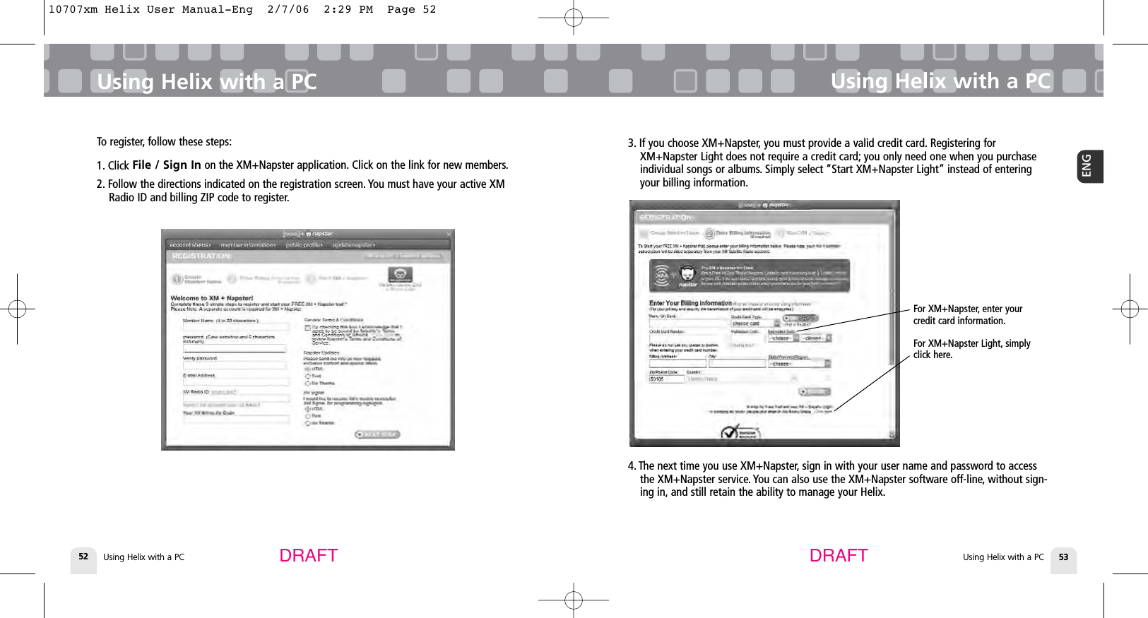 Using Helix with a PC52Using Helix with a PCUsing Helix with a PC 53ENGUsing Helix with a PC3. If you choose XM+Napster, you must provide a valid credit card. Registering forXM+Napster Light does not require a credit card; you only need one when you purchaseindividual songs or albums. Simply select “Start XM+Napster Light” instead of enteringyour billing information.DRAFT DRAFTFor XM+Napster, enter yourcredit card information.For XM+Napster Light, simplyclick here.4. The next time you use XM+Napster, sign in with your user name and password to accessthe XM+Napster service. You can also use the XM+Napster software off-line, without sign-ing in, and still retain the ability to manage your Helix.To register, follow these steps:1. Click File / Sign In on the XM+Napster application. Click on the link for new members.2. Follow the directions indicated on the registration screen. You must have your active XMRadio ID and billing ZIP code to register.10707xm Helix User Manual-Eng  2/7/06  2:29 PM  Page 52