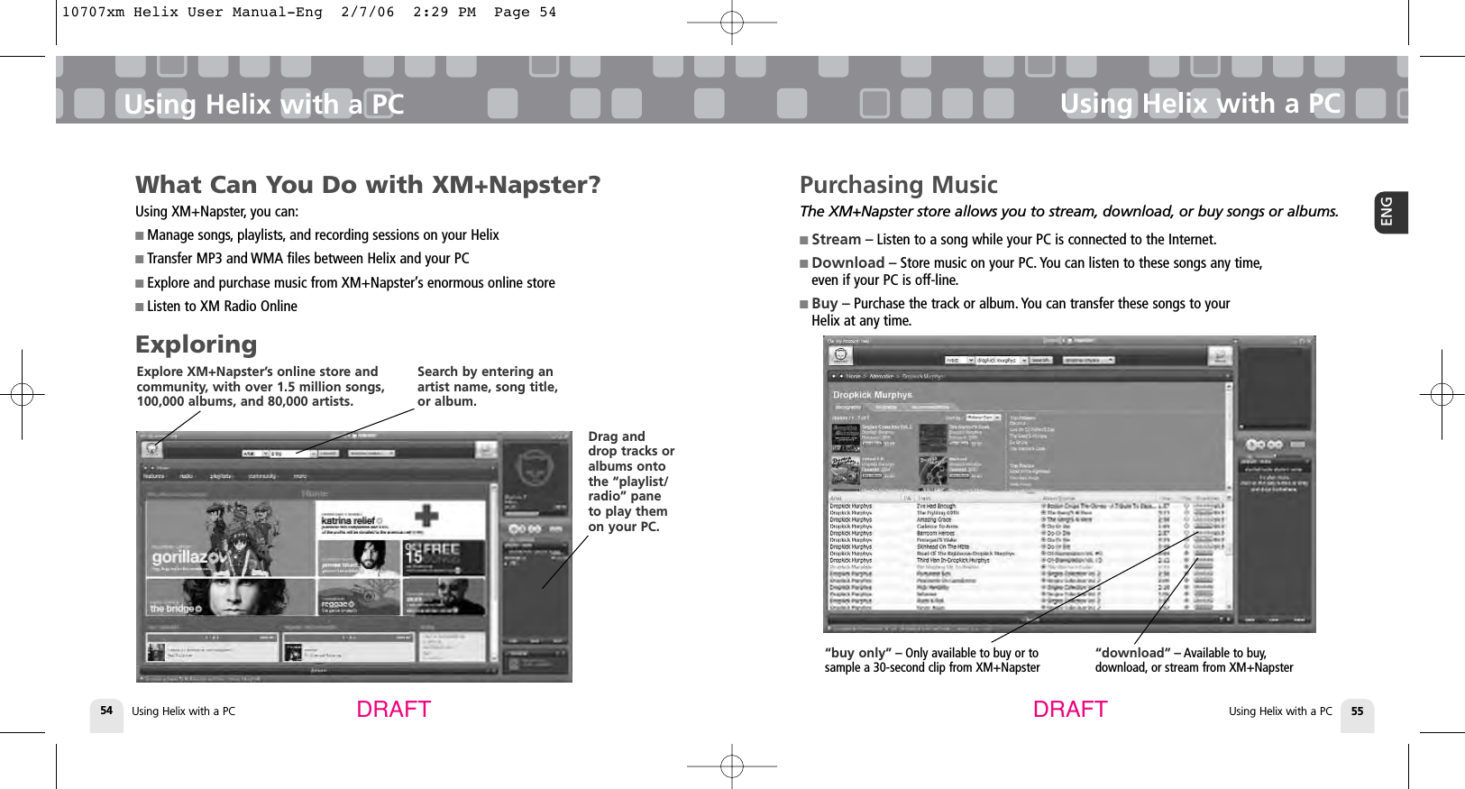 Using Helix with a PC54Using Helix with a PCUsing Helix with a PC 55ENGUsing Helix with a PCDRAFT DRAFTPurchasing MusicThe XM+Napster store allows you to stream, download, or buy songs or albums.■ Stream – Listen to a song while your PC is connected to the Internet.■ Download – Store music on your PC. You can listen to these songs any time,even if your PC is off-line.■ Buy – Purchase the track or album. You can transfer these songs to your Helix at any time.“download” – Available to buy,download, or stream from XM+Napster “buy only” – Only available to buy or to sample a 30-second clip from XM+NapsterWhat Can You Do with XM+Napster?Using XM+Napster, you can:■ Manage songs, playlists, and recording sessions on your Helix■ Transfer MP3 and WMA files between Helix and your PC■ Explore and purchase music from XM+Napster’s enormous online store■ Listen to XM Radio OnlineExploringExplore XM+Napster’s online store andcommunity, with over 1.5 million songs,100,000 albums, and 80,000 artists. Search by entering anartist name, song title,or album. Drag anddrop tracks oralbums ontothe “playlist/radio” paneto play themon your PC. 10707xm Helix User Manual-Eng  2/7/06  2:29 PM  Page 54
