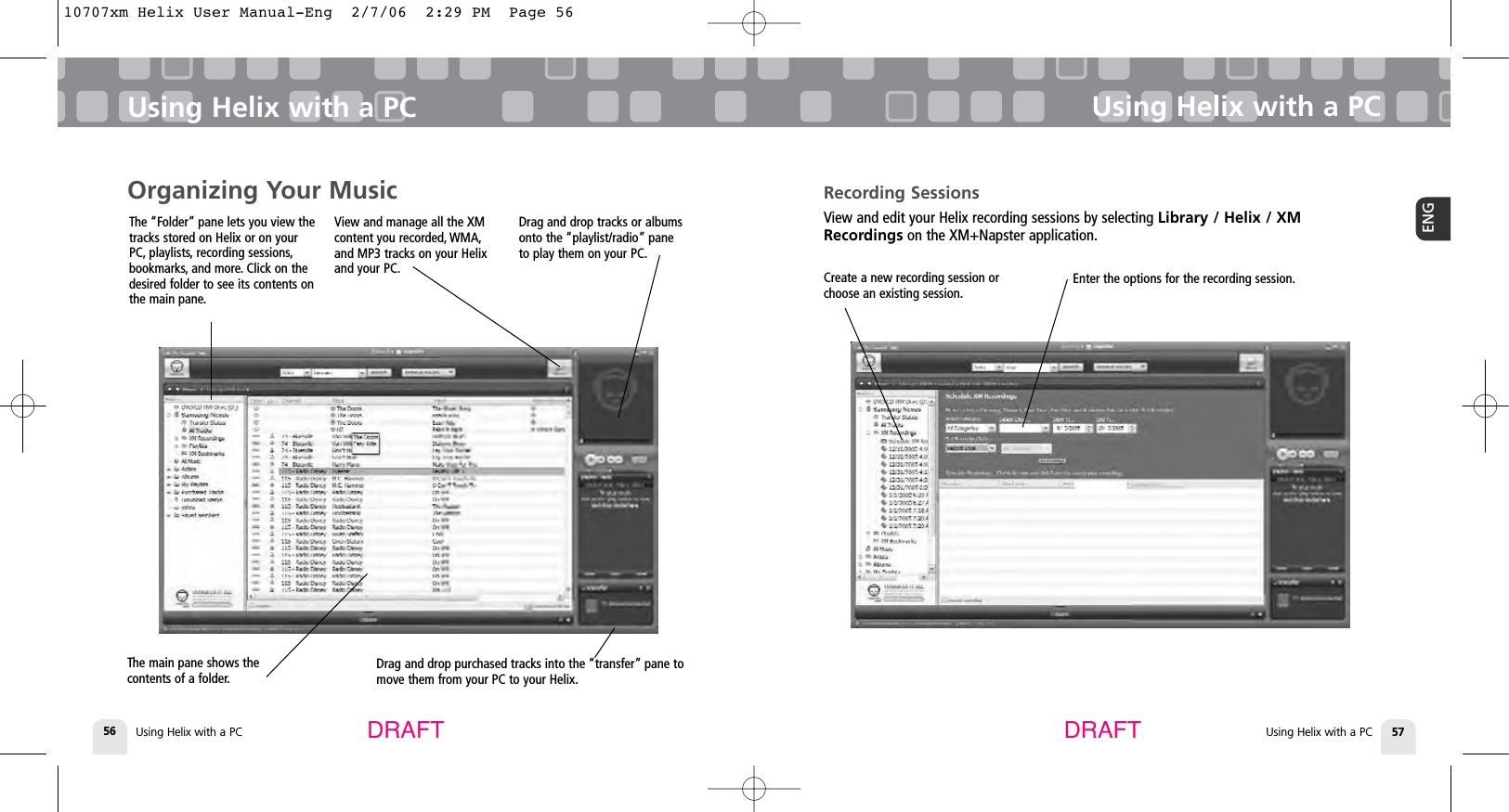 Using Helix with a PC56Using Helix with a PCUsing Helix with a PC 57ENGUsing Helix with a PCDRAFT DRAFTRecording SessionsView and edit your Helix recording sessions by selecting Library / Helix / XMRecordings on the XM+Napster application.Enter the options for the recording session.Create a new recording session orchoose an existing session.Organizing Your MusicThe “Folder” pane lets you view thetracks stored on Helix or on yourPC, playlists, recording sessions,bookmarks, and more. Click on thedesired folder to see its contents onthe main pane.Drag and drop purchased tracks into the “transfer” pane tomove them from your PC to your Helix.The main pane shows thecontents of a folder.View and manage all the XMcontent you recorded, WMA,and MP3 tracks on your Helixand your PC.Drag and drop tracks or albumsonto the “playlist/radio” paneto play them on your PC.10707xm Helix User Manual-Eng  2/7/06  2:29 PM  Page 56