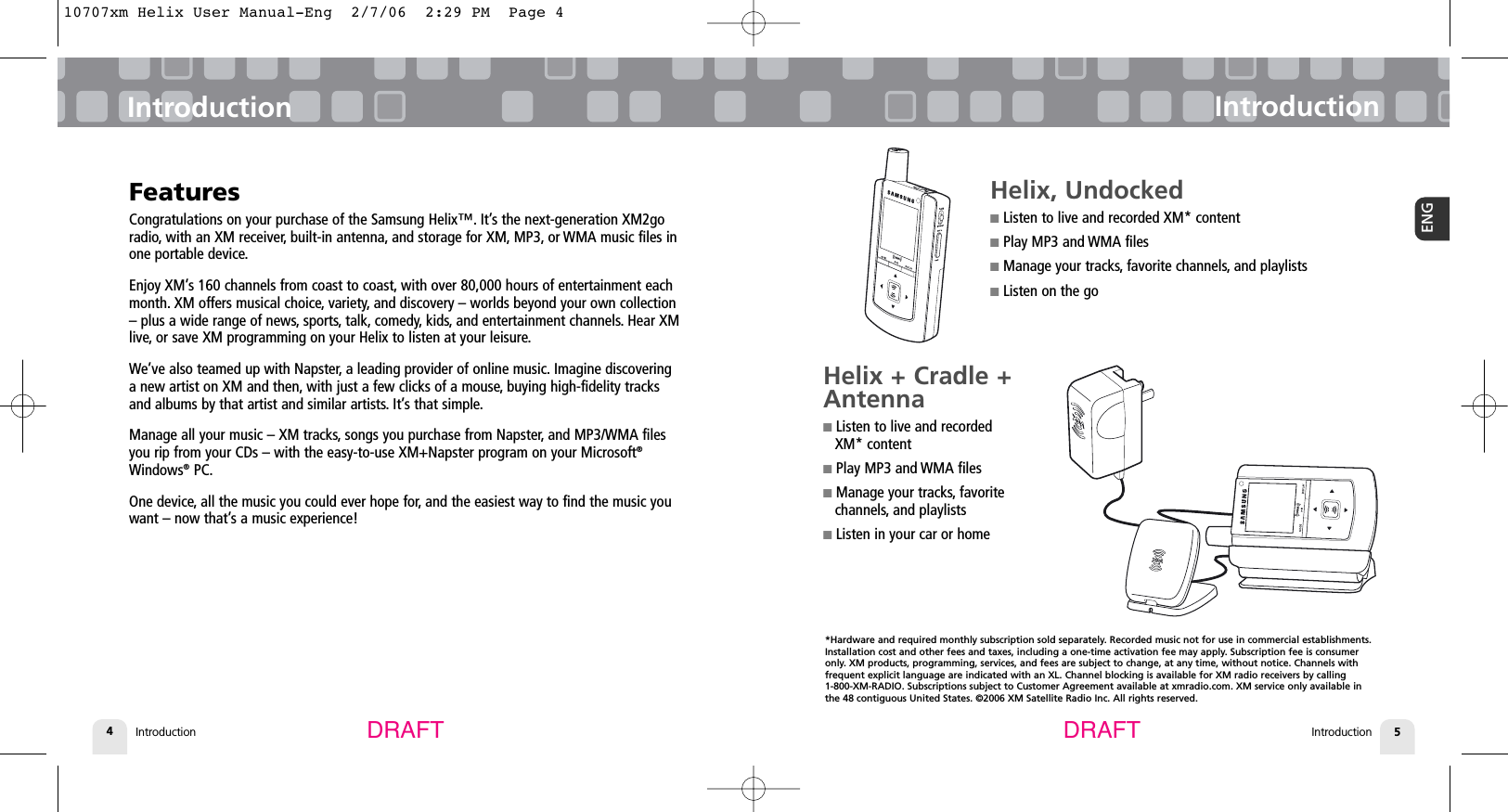 Introduction4Introduction IntroductionIntroduction 5ENGFeaturesCongratulations on your purchase of the Samsung Helix™. It’s the next-generation XM2goradio, with an XM receiver, built-in antenna, and storage for XM, MP3, or WMA music files inone portable device.Enjoy XM’s 160 channels from coast to coast, with over 80,000 hours of entertainment eachmonth. XM offers musical choice, variety, and discovery – worlds beyond your own collection– plus a wide range of news, sports, talk, comedy, kids, and entertainment channels. Hear XMlive, or save XM programming on your Helix to listen at your leisure.We’ve also teamed up with Napster, a leading provider of online music. Imagine discoveringa new artist on XM and then, with just a few clicks of a mouse, buying high-fidelity tracksand albums by that artist and similar artists. It’s that simple.Manage all your music – XM tracks, songs you purchase from Napster, and MP3/WMA filesyou rip from your CDs – with the easy-to-use XM+Napster program on your Microsoft®Windows®PC.One device, all the music you could ever hope for, and the easiest way to find the music youwant – now that’s a music experience!DRAFT DRAFTHelix, Undocked■Listen to live and recorded XM* content■Play MP3 and WMA files■Manage your tracks, favorite channels, and playlists■Listen on the goHelix + Cradle +Antenna ■Listen to live and recorded XM* content■Play MP3 and WMA files■Manage your tracks, favoritechannels, and playlists■Listen in your car or home*Hardware and required monthly subscription sold separately. Recorded music not for use in commercial establishments.Installation cost and other fees and taxes, including a one-time activation fee may apply. Subscription fee is consumeronly. XM products, programming, services, and fees are subject to change, at any time, without notice. Channels with frequent explicit language are indicated with an XL. Channel blocking is available for XM radio receivers by calling 1-800-XM-RADIO. Subscriptions subject to Customer Agreement available at xmradio.com. XM service only available inthe 48 contiguous United States. ©2006 XM Satellite Radio Inc. All rights reserved.10707xm Helix User Manual-Eng  2/7/06  2:29 PM  Page 4