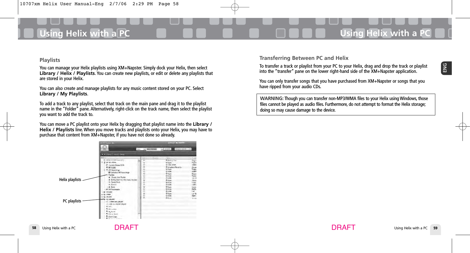 Using Helix with a PC58Using Helix with a PCUsing Helix with a PC 59ENGUsing Helix with a PCDRAFT DRAFTTransferring Between PC and HelixTo transfer a track or playlist from your PC to your Helix, drag and drop the track or playlistinto the “transfer” pane on the lower right-hand side of the XM+Napster application.You can only transfer songs that you have purchased from XM+Napster or songs that youhave ripped from your audio CDs.WARNING: Though you can transfer non-MP3/WMA files to your Helix using Windows, thosefiles cannot be played as audio files. Furthermore, do not attempt to format the Helix storage;doing so may cause damage to the device.PlaylistsYou can manage your Helix playlists using XM+Napster. Simply dock your Helix, then selectLibrary / Helix / Playlists. You can create new playlists, or edit or delete any playlists thatare stored in your Helix.You can also create and manage playlists for any music content stored on your PC. SelectLibrary / My Playlists.To add a track to any playlist, select that track on the main pane and drag it to the playlistname in the “Folder” pane. Alternatively, right-click on the track name, then select the playlistyou want to add the track to.You can move a PC playlist onto your Helix by dragging that playlist name into the Library /Helix / Playlists line. When you move tracks and playlists onto your Helix, you may have topurchase that content from XM+Napster, if you have not done so already.Helix playlists PC playlists 10707xm Helix User Manual-Eng  2/7/06  2:29 PM  Page 58