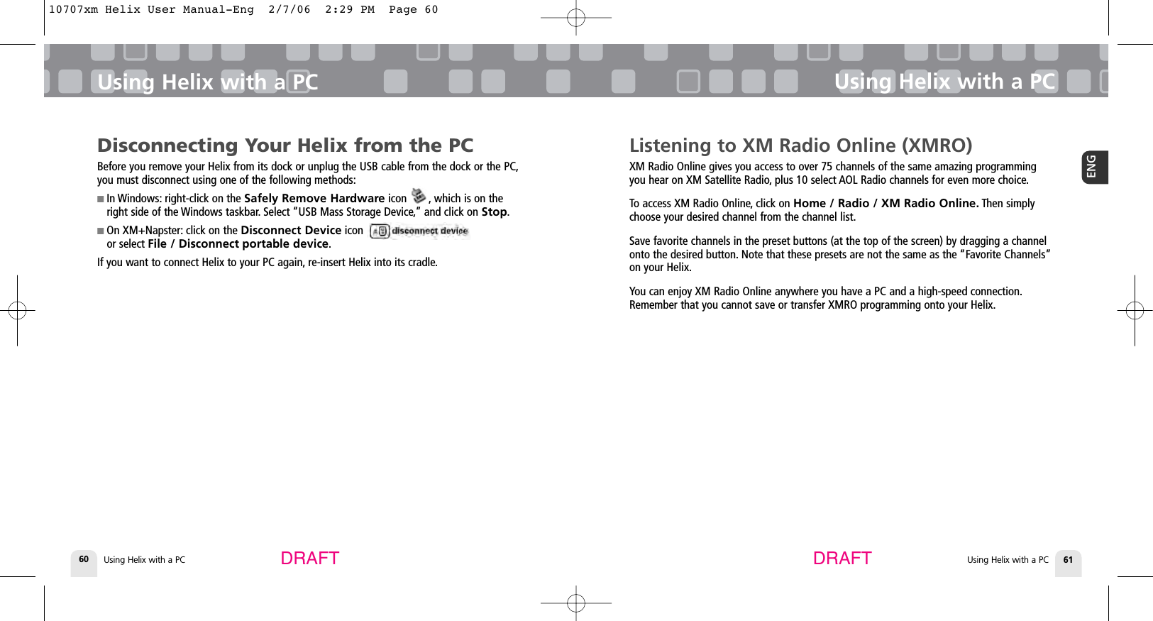 Using Helix with a PC60Using Helix with a PCUsing Helix with a PC 61ENGUsing Helix with a PCDRAFT DRAFTListening to XM Radio Online (XMRO)XM Radio Online gives you access to over 75 channels of the same amazing programmingyou hear on XM Satellite Radio, plus 10 select AOL Radio channels for even more choice.To access XM Radio Online, click on Home / Radio / XM Radio Online. Then simplychoose your desired channel from the channel list.Save favorite channels in the preset buttons (at the top of the screen) by dragging a channelonto the desired button. Note that these presets are not the same as the “Favorite Channels”on your Helix.You can enjoy XM Radio Online anywhere you have a PC and a high-speed connection.Remember that you cannot save or transfer XMRO programming onto your Helix.Disconnecting Your Helix from the PCBefore you remove your Helix from its dock or unplug the USB cable from the dock or the PC,you must disconnect using one of the following methods:■ In Windows: right-click on the Safely Remove Hardware icon       , which is on theright side of the Windows taskbar. Select “USB Mass Storage Device,” and click on Stop.■ On XM+Napster: click on the Disconnect Device icon or select File / Disconnect portable device.If you want to connect Helix to your PC again, re-insert Helix into its cradle.10707xm Helix User Manual-Eng  2/7/06  2:29 PM  Page 60