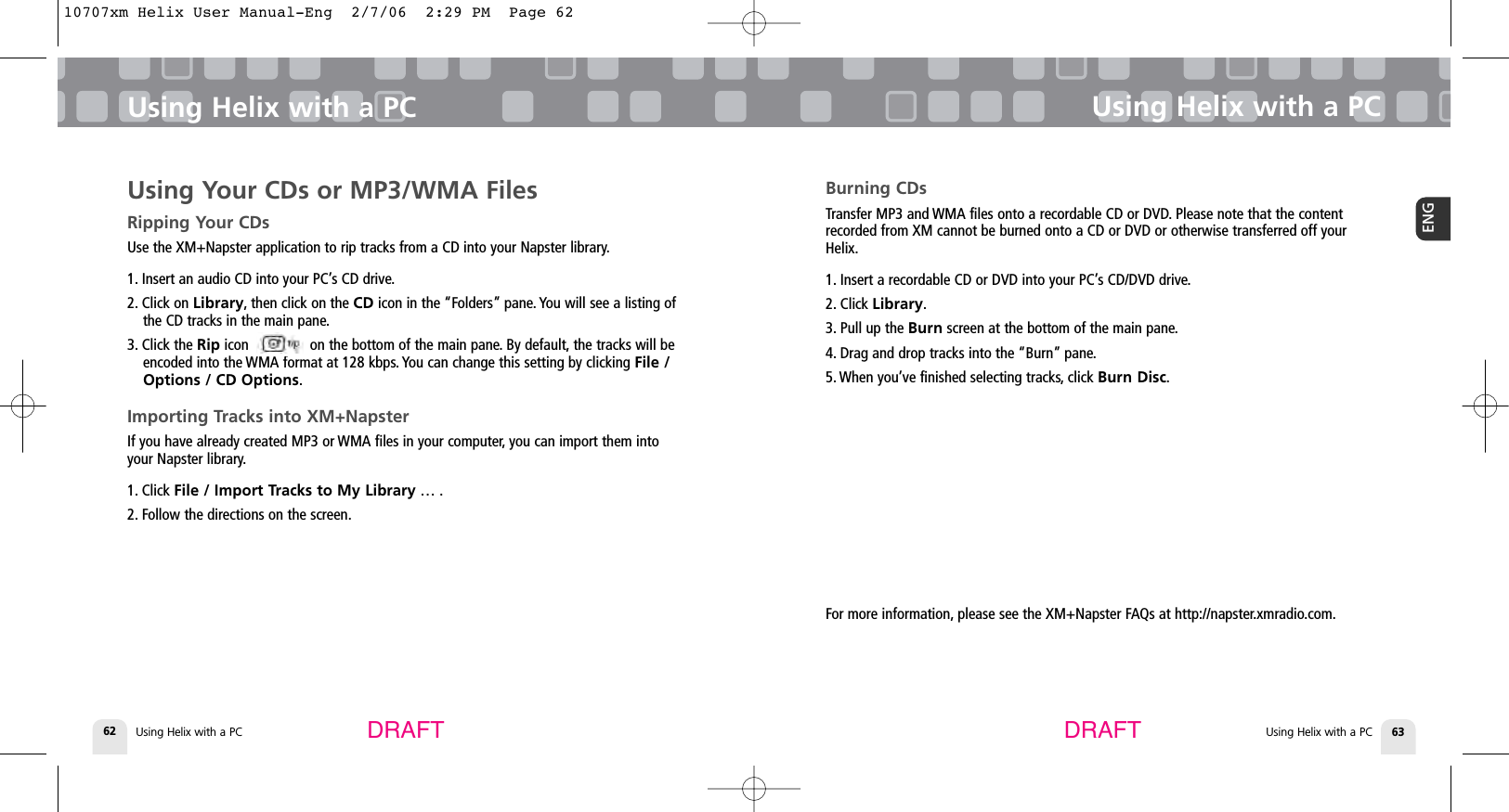 DRAFT DRAFTUsing Helix with a PC62 Using Helix with a PC 63ENGUsing Helix with a PCBurning CDsTransfer MP3 and WMA files onto a recordable CD or DVD. Please note that the contentrecorded from XM cannot be burned onto a CD or DVD or otherwise transferred off yourHelix.1. Insert a recordable CD or DVD into your PC’s CD/DVD drive.2. Click Library.3. Pull up the Burn screen at the bottom of the main pane.4. Drag and drop tracks into the “Burn” pane.5. When you’ve finished selecting tracks, click Burn Disc.Using Helix with a PCUsing Your CDs or MP3/WMA FilesRipping Your CDsUse the XM+Napster application to rip tracks from a CD into your Napster library.1. Insert an audio CD into your PC’s CD drive.2. Click on Library, then click on the CD icon in the “Folders” pane. You will see a listing ofthe CD tracks in the main pane.3. Click the Rip icon               on the bottom of the main pane. By default, the tracks will beencoded into the WMA format at 128 kbps. You can change this setting by clicking File /Options / CD Options.Importing Tracks into XM+NapsterIf you have already created MP3 or WMA files in your computer, you can import them intoyour Napster library.1. Click File / Import Tracks to My Library … .2. Follow the directions on the screen.For more information, please see the XM+Napster FAQs at http://napster.xmradio.com.10707xm Helix User Manual-Eng  2/7/06  2:29 PM  Page 62