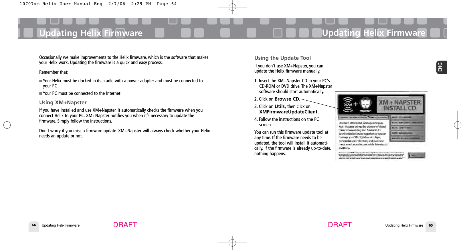Updating Helix FirmwareUpdating Helix Firmware 65ENGUpdating Helix Firmware64Updating Helix FirmwareDRAFT DRAFTOccasionally we make improvements to the Helix firmware, which is the software that makesyour Helix work. Updating the firmware is a quick and easy process.Remember that:■Your Helix must be docked in its cradle with a power adapter and must be connected toyour PC■Your PC must be connected to the InternetUsing XM+NapsterIf you have installed and use XM+Napster, it automatically checks the firmware when youconnect Helix to your PC. XM+Napster notifies you when it’s necessary to update thefirmware. Simply follow the instructions.Don’t worry if you miss a firmware update. XM+Napster will always check whether your Helixneeds an update or not.Using the Update ToolIf you don’t use XM+Napster, you canupdate the Helix firmware manually.1. Insert the XM+Napster CD in your PC’sCD-ROM or DVD drive. The XM+Napstersoftware should start automatically.2. Click on Browse CD.3. Click on Utils, then click onXMFirmwareUpdateClient.4. Follow the instructions on the PCscreen.You can run this firmware update tool atany time. If the firmware needs to beupdated, the tool will install it automati-cally. If the firmware is already up-to-date,nothing happens.10707xm Helix User Manual-Eng  2/7/06  2:29 PM  Page 64