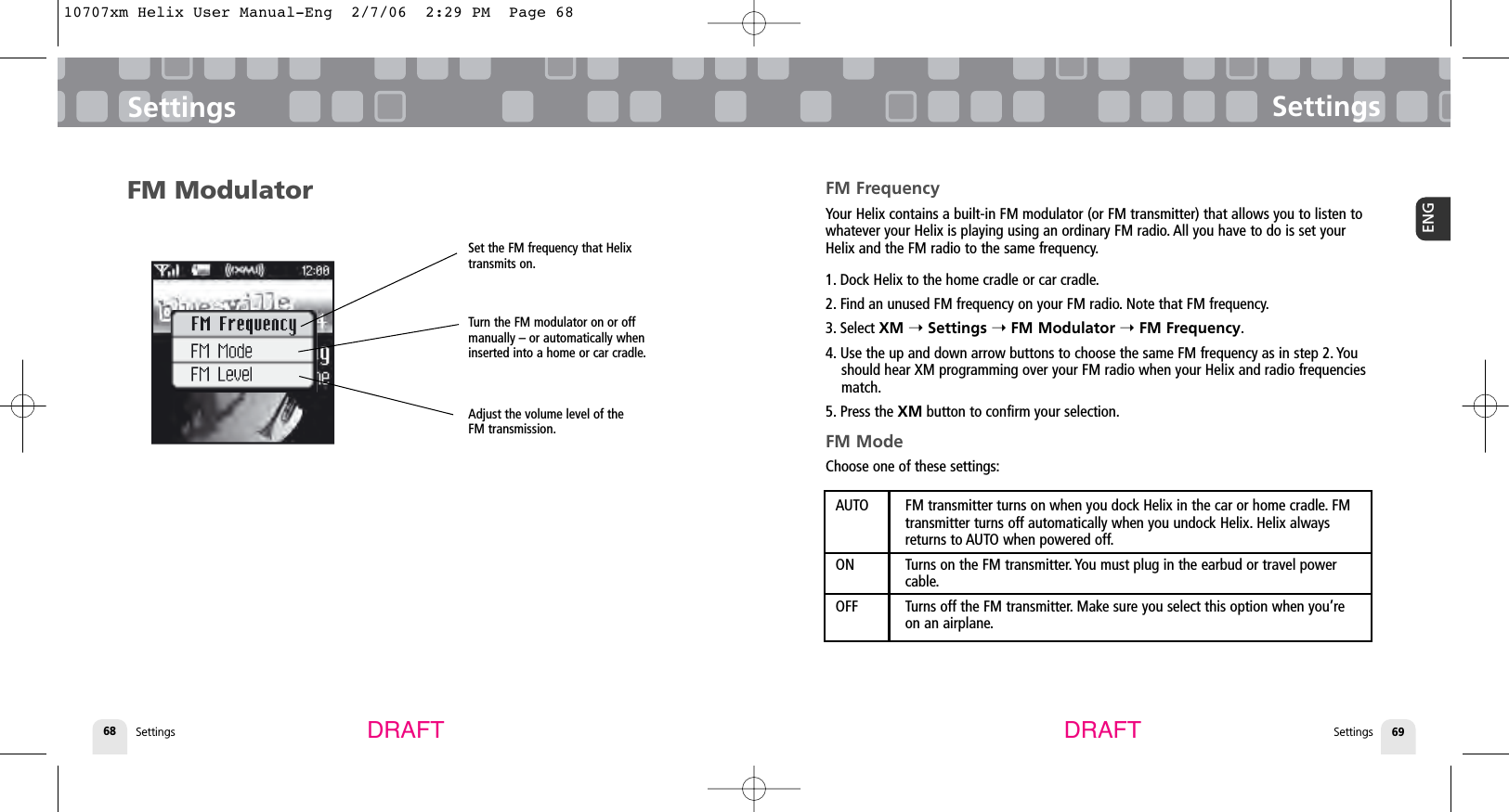 SettingsSettings 69ENGSettings68SettingsDRAFT DRAFTFM ModulatorSet the FM frequency that Helixtransmits on.Turn the FM modulator on or offmanually – or automatically wheninserted into a home or car cradle.Adjust the volume level of theFM transmission.FM FrequencyYour Helix contains a built-in FM modulator (or FM transmitter) that allows you to listen towhatever your Helix is playing using an ordinary FM radio. All you have to do is set yourHelix and the FM radio to the same frequency.1. Dock Helix to the home cradle or car cradle.2. Find an unused FM frequency on your FM radio. Note that FM frequency.3. Select XM ➝Settings ➝FM Modulator ➝FM Frequency.4. Use the up and down arrow buttons to choose the same FM frequency as in step 2. Youshould hear XM programming over your FM radio when your Helix and radio frequenciesmatch.5. Press the XM button to confirm your selection.FM ModeChoose one of these settings:AUTO FM transmitter turns on when you dock Helix in the car or home cradle. FM transmitter turns off automatically when you undock Helix. Helix always returns to AUTO when powered off.ON Turns on the FM transmitter. You must plug in the earbud or travel power cable.OFF Turns off the FM transmitter. Make sure you select this option when you’re on an airplane.10707xm Helix User Manual-Eng  2/7/06  2:29 PM  Page 68