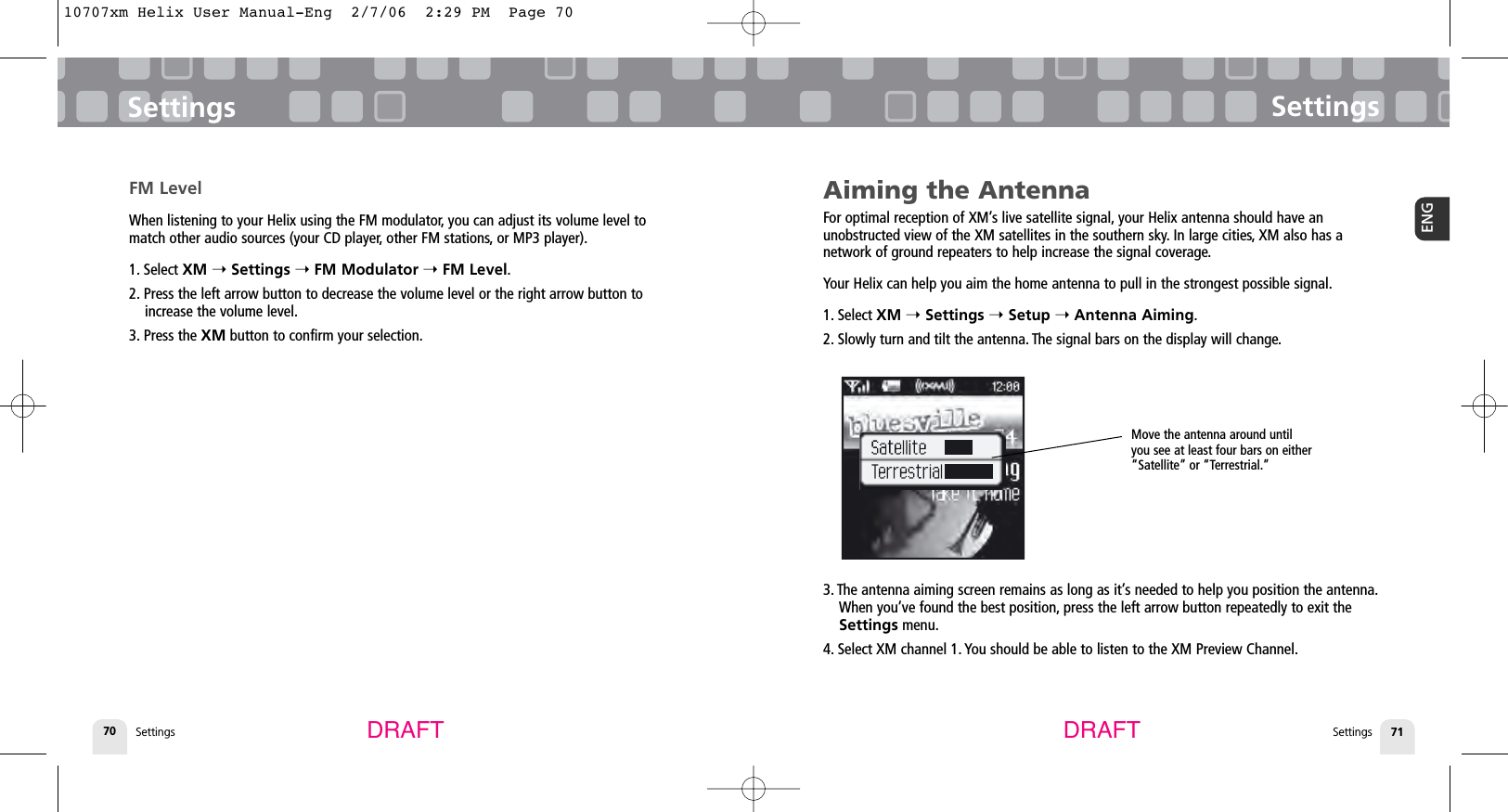 SettingsSettings 71ENGSettings70SettingsDRAFT DRAFTAiming the AntennaFor optimal reception of XM’s live satellite signal, your Helix antenna should have an unobstructed view of the XM satellites in the southern sky. In large cities, XM also has a network of ground repeaters to help increase the signal coverage.Your Helix can help you aim the home antenna to pull in the strongest possible signal.1. Select XM ➝ Settings ➝Setup ➝Antenna Aiming.2. Slowly turn and tilt the antenna. The signal bars on the display will change.3. The antenna aiming screen remains as long as it’s needed to help you position the antenna.When you’ve found the best position, press the left arrow button repeatedly to exit theSettings menu.4. Select XM channel 1. You should be able to listen to the XM Preview Channel.FM LevelWhen listening to your Helix using the FM modulator, you can adjust its volume level tomatch other audio sources (your CD player, other FM stations, or MP3 player).1. Select XM ➝Settings ➝FM Modulator ➝FM Level.2. Press the left arrow button to decrease the volume level or the right arrow button toincrease the volume level.3. Press the XM button to confirm your selection.Move the antenna around untilyou see at least four bars on either“Satellite” or “Terrestrial.”10707xm Helix User Manual-Eng  2/7/06  2:29 PM  Page 70