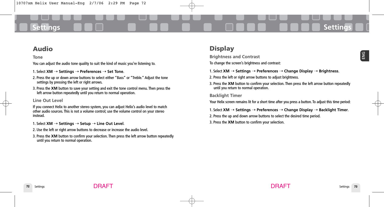 Settings72SettingsSettings 73ENGSettingsDRAFT DRAFTAudioToneYou can adjust the audio tone quality to suit the kind of music you’re listening to.1. Select XM ➝Settings ➝Preferences ➝Set Tone.2. Press the up or down arrow buttons to select either “Bass” or “Treble.” Adjust the tonesettings by pressing the left or right arrows.3. Press the XM button to save your setting and exit the tone control menu. Then press theleft arrow button repeatedly until you return to normal operation.Line Out LevelIf you connect Helix to another stereo system, you can adjust Helix’s audio level to matchother audio sources. This is not a volume control; use the volume control on your stereoinstead.1. Select XM ➝Settings ➝Setup ➝Line Out Level.2. Use the left or right arrow buttons to decrease or increase the audio level.3. Press the XM button to confirm your selection. Then press the left arrow button repeatedlyuntil you return to normal operation.DisplayBrightness and ContrastTo change the screen’s brightness and contrast:1. Select XM ➝Settings ➝Preferences ➝Change Display ➝Brightness.2. Press the left or right arrow buttons to adjust brightness.3. Press the XM button to confirm your selection. Then press the left arrow button repeatedlyuntil you return to normal operation.Backlight TimerYour Helix screen remains lit for a short time after you press a button. To adjust this time period:1. Select XM ➝Settings ➝Preferences ➝Change Display ➝Backlight Timer.2. Press the up and down arrow buttons to select the desired time period.3. Press the XM button to confirm your selection.10707xm Helix User Manual-Eng  2/7/06  2:29 PM  Page 72