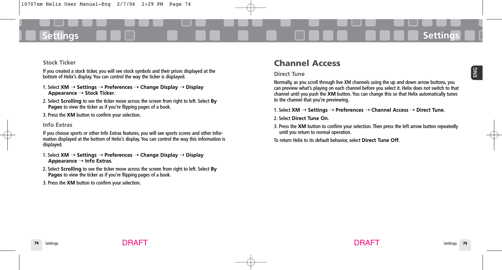Settings74SettingsSettings 75ENGSettingsDRAFT DRAFTStock TickerIf you created a stock ticker, you will see stock symbols and their prices displayed at the bottom of Helix’s display. You can control the way the ticker is displayed.1. Select XM ➝Settings ➝Preferences ➝Change Display ➝DisplayAppearance ➝Stock Ticker.2. Select Scrolling to see the ticker move across the screen from right to left. Select ByPages to view the ticker as if you’re flipping pages of a book.3. Press the XM button to confirm your selection.Info ExtrasIf you choose sports or other Info Extras features, you will see sports scores and other infor-mation displayed at the bottom of Helix’s display. You can control the way this information isdisplayed.1. Select XM ➝Settings ➝Preferences ➝Change Display ➝DisplayAppearance ➝Info Extras.2. Select Scrolling to see the ticker move across the screen from right to left. Select ByPages to view the ticker as if you’re flipping pages of a book.3. Press the XM button to confirm your selection.Channel AccessDirect TuneNormally, as you scroll through live XM channels using the up and down arrow buttons, youcan preview what’s playing on each channel before you select it. Helix does not switch to thatchannel until you push the XM button. You can change this so that Helix automatically tunesto the channel that you’re previewing.1. Select XM ➝Settings ➝Preferences ➝Channel Access ➝Direct Tune.2. Select Direct Tune On.3. Press the XM button to confirm your selection. Then press the left arrow button repeatedlyuntil you return to normal operation.To return Helix to its default behavior, select Direct Tune Off.10707xm Helix User Manual-Eng  2/7/06  2:29 PM  Page 74