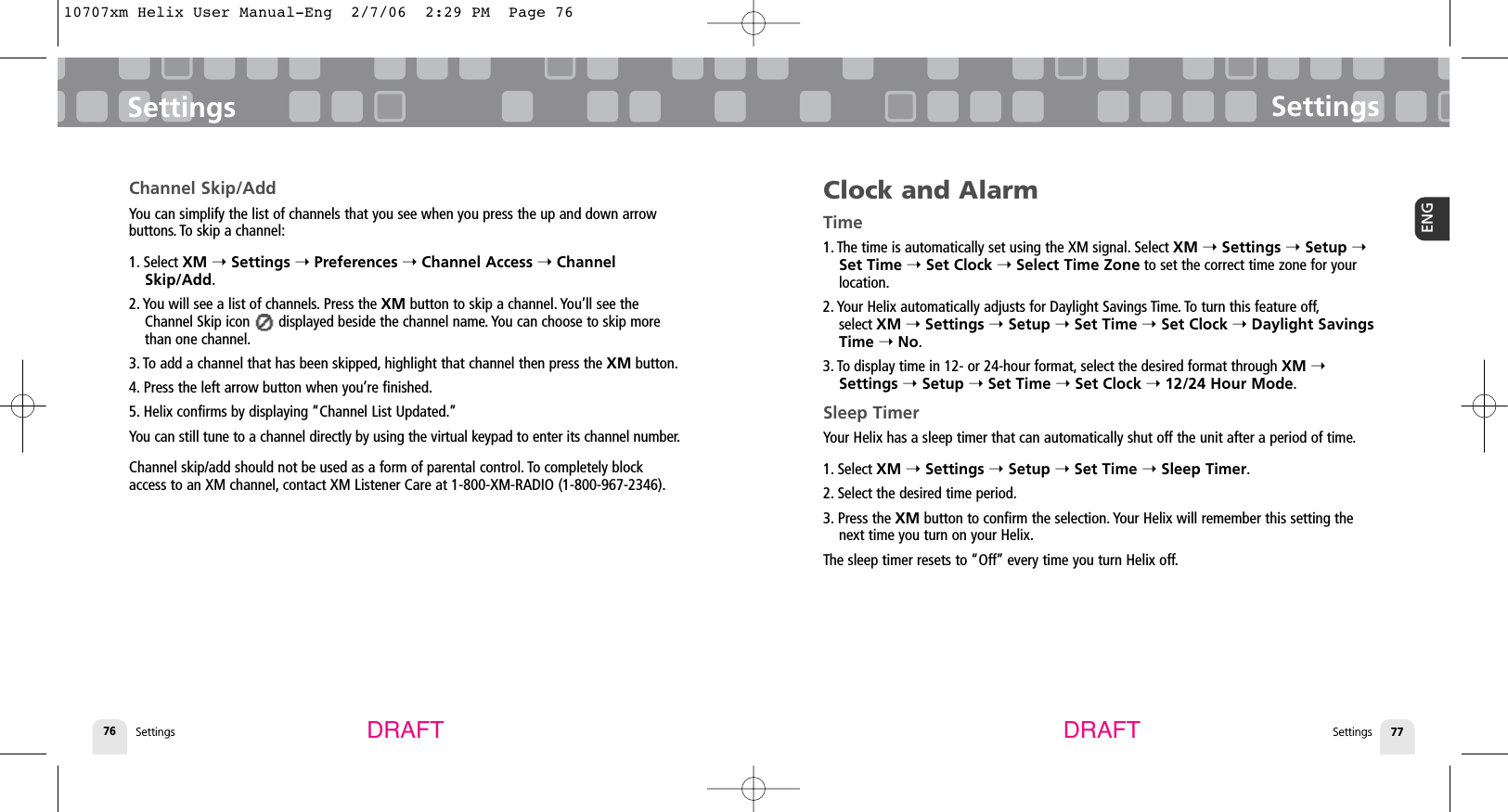 Settings76Clock and AlarmTime1. The time is automatically set using the XM signal. Select XM ➝Settings ➝Setup ➝Set Time ➝Set Clock ➝Select Time Zone to set the correct time zone for yourlocation.2. Your Helix automatically adjusts for Daylight Savings Time. To turn this feature off,select XM ➝Settings ➝Setup ➝Set Time ➝Set Clock ➝Daylight SavingsTime ➝No.3. To display time in 12- or 24-hour format, select the desired format through XM ➝Settings ➝Setup ➝Set Time ➝Set Clock ➝12/24 Hour Mode.Sleep TimerYour Helix has a sleep timer that can automatically shut off the unit after a period of time.1. Select XM ➝Settings ➝Setup ➝Set Time ➝Sleep Timer.2. Select the desired time period.3. Press the XM button to confirm the selection. Your Helix will remember this setting thenext time you turn on your Helix.The sleep timer resets to “Off” every time you turn Helix off.SettingsSettings 77ENGSettingsChannel Skip/AddYou can simplify the list of channels that you see when you press the up and down arrowbuttons. To skip a channel:1. Select XM ➝Settings ➝Preferences ➝Channel Access ➝ChannelSkip/Add.2. You will see a list of channels. Press the XM button to skip a channel. You’ll see theChannel Skip icon       displayed beside the channel name. You can choose to skip morethan one channel.3. To add a channel that has been skipped, highlight that channel then press the XM button.4. Press the left arrow button when you’re finished.5. Helix confirms by displaying “Channel List Updated.”You can still tune to a channel directly by using the virtual keypad to enter its channel number.Channel skip/add should not be used as a form of parental control. To completely blockaccess to an XM channel, contact XM Listener Care at 1-800-XM-RADIO (1-800-967-2346).DRAFT DRAFT10707xm Helix User Manual-Eng  2/7/06  2:29 PM  Page 76