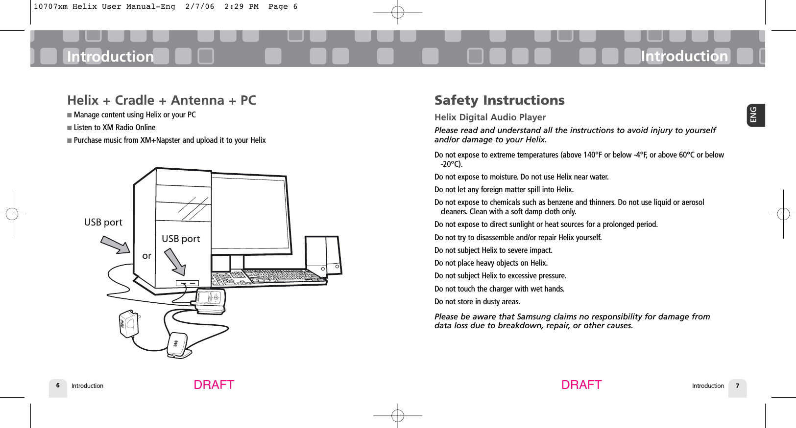 Introduction6IntroductionIntroduction 7ENGIntroductionDRAFT DRAFTSafety InstructionsHelix Digital Audio PlayerPlease read and understand all the instructions to avoid injury to yourselfand/or damage to your Helix.Do not expose to extreme temperatures (above 140°F or below -4°F, or above 60°C or below-20°C).Do not expose to moisture. Do not use Helix near water.Do not let any foreign matter spill into Helix.Do not expose to chemicals such as benzene and thinners. Do not use liquid or aerosol cleaners. Clean with a soft damp cloth only.Do not expose to direct sunlight or heat sources for a prolonged period.Do not try to disassemble and/or repair Helix yourself.Do not subject Helix to severe impact.Do not place heavy objects on Helix.Do not subject Helix to excessive pressure.Do not touch the charger with wet hands.Do not store in dusty areas.Please be aware that Samsung claims no responsibility for damage fromdata loss due to breakdown, repair, or other causes.Helix + Cradle + Antenna + PC■Manage content using Helix or your PC■Listen to XM Radio Online■Purchase music from XM+Napster and upload it to your Helix10707xm Helix User Manual-Eng  2/7/06  2:29 PM  Page 6