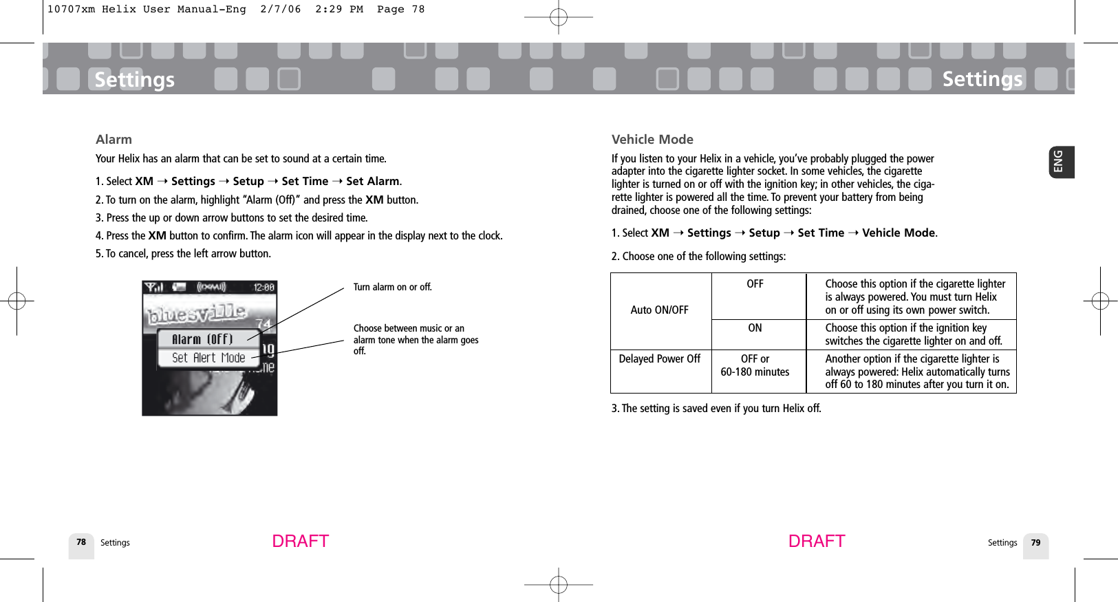 SettingsSettings 79ENGSettings78SettingsDRAFT DRAFTVehicle ModeIf you listen to your Helix in a vehicle, you’ve probably plugged the poweradapter into the cigarette lighter socket. In some vehicles, the cigarettelighter is turned on or off with the ignition key; in other vehicles, the ciga-rette lighter is powered all the time. To prevent your battery from beingdrained, choose one of the following settings:1. Select XM ➝Settings ➝Setup ➝Set Time ➝Vehicle Mode.2. Choose one of the following settings:3. The setting is saved even if you turn Helix off.AlarmYour Helix has an alarm that can be set to sound at a certain time.1. Select XM ➝Settings ➝Setup ➝Set Time ➝Set Alarm.2. To turn on the alarm, highlight “Alarm (Off)” and press the XM button.3. Press the up or down arrow buttons to set the desired time.4. Press the XM button to confirm. The alarm icon will appear in the display next to the clock.5. To cancel, press the left arrow button.Turn alarm on or off.Choose between music or analarm tone when the alarm goesoff.OFF Choose this option if the cigarette lighter is always powered. You must turn Helix Auto ON/OFF on or off using its own power switch.ON Choose this option if the ignition key switches the cigarette lighter on and off.Delayed Power Off OFF or Another option if the cigarette lighter is 60-180 minutes always powered: Helix automatically turnsoff 60 to 180 minutes after you turn it on.10707xm Helix User Manual-Eng  2/7/06  2:29 PM  Page 78