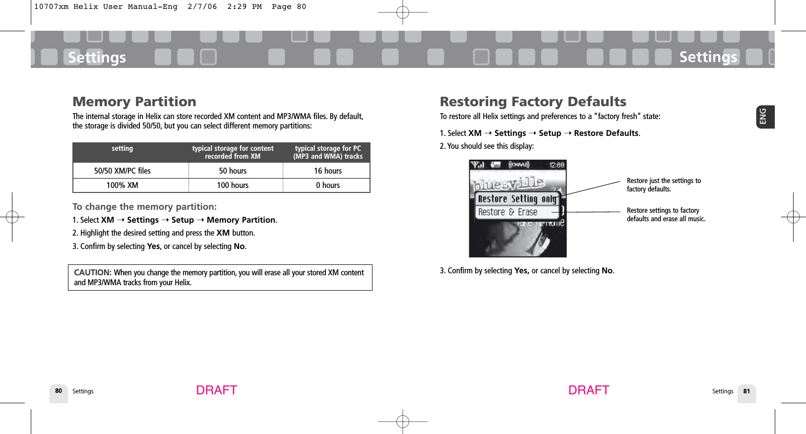 SettingsSettings 81ENGSettings80SettingsDRAFT DRAFTRestoring Factory DefaultsTo restore all Helix settings and preferences to a “factory fresh” state:1. Select XM ➝Settings ➝Setup ➝Restore Defaults.2. You should see this display:3. Confirm by selecting Yes, or cancel by selecting No.Memory PartitionThe internal storage in Helix can store recorded XM content and MP3/WMA files. By default,the storage is divided 50/50, but you can select different memory partitions:To change the memory partition:1. Select XM ➝Settings ➝Setup ➝Memory Partition.2. Highlight the desired setting and press the XM button.3. Confirm by selecting Yes, or cancel by selecting No.setting typical storage for content  typical storage for PCrecorded from XM (MP3 and WMA) tracks50/50 XM/PC files 50 hours 16 hours100% XM 100 hours 0 hoursCAUTION: When you change the memory partition, you will erase all your stored XM contentand MP3/WMA tracks from your Helix.Restore just the settings to factory defaults.Restore settings to factorydefaults and erase all music.10707xm Helix User Manual-Eng  2/7/06  2:29 PM  Page 80