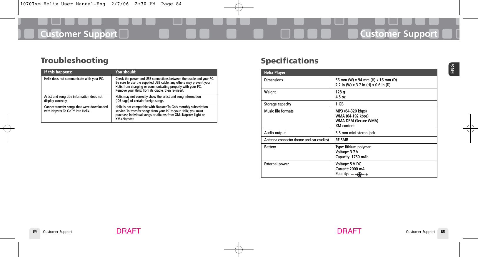 TroubleshootingIf this happens: You should:Helix does not communicate with your PC. Check the power and USB connections between the cradle and your PC.Be sure to use the supplied USB cable; any others may prevent your Helix from charging or communicating properly with your PC.Remove your Helix from its cradle, then re-insert.Artist and song title information does not  Helix may not correctly show the artist and song information display correctly. (ID3 tags) of certain foreign songs.Cannot transfer songs that were downloaded   Helix is not compatible with Napster To Go’s monthly subscriptionwith Napster To Go™ into Helix. service. To transfer songs from your PC to your Helix, you must purchase individual songs or albums from XM+Napster Light or XM+Napster.Customer SupportCustomer Support 85ENGCustomer Support84Customer SupportDRAFT DRAFTSpecificationsHelix PlayerDimensions 56 mm (W) x 94 mm (H) x 16 mm (D)2.2 in (W) x 3.7 in (H) x 0.6 in (D)Weight 128 g4.5 ozStorage capacity 1 GBMusic file formats MP3 (64-320 kbps)WMA (64-192 kbps)WMA DRM (Secure WMA)XM contentAudio output 3.5 mm mini-stereo jackAntenna connector (home and car cradles) RF SMBBattery Type: lithium polymerVoltage: 3.7 VCapacity: 1750 mAhExternal power Voltage: 5 V DCCurrent: 2000 mAPolarity:10707xm Helix User Manual-Eng  2/7/06  2:30 PM  Page 84