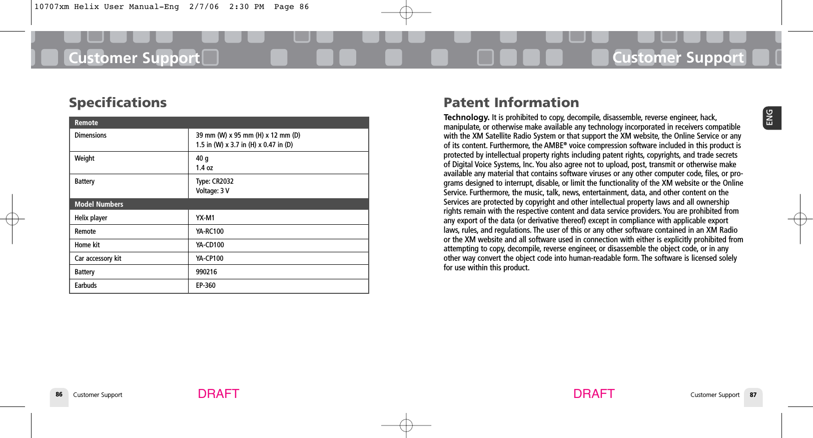 Customer SupportCustomer Support 87ENGCustomer Support86Customer SupportDRAFT DRAFTPatent InformationTechnology. It is prohibited to copy, decompile, disassemble, reverse engineer, hack,manipulate, or otherwise make available any technology incorporated in receivers compatiblewith the XM Satellite Radio System or that support the XM website, the Online Service or anyof its content. Furthermore, the AMBE®voice compression software included in this product isprotected by intellectual property rights including patent rights, copyrights, and trade secretsof Digital Voice Systems, Inc. You also agree not to upload, post, transmit or otherwise makeavailable any material that contains software viruses or any other computer code, files, or pro-grams designed to interrupt, disable, or limit the functionality of the XM website or the OnlineService. Furthermore, the music, talk, news, entertainment, data, and other content on theServices are protected by copyright and other intellectual property laws and all ownershiprights remain with the respective content and data service providers. You are prohibited fromany export of the data (or derivative thereof) except in compliance with applicable exportlaws, rules, and regulations. The user of this or any other software contained in an XM Radioor the XM website and all software used in connection with either is explicitly prohibited fromattempting to copy, decompile, reverse engineer, or disassemble the object code, or in anyother way convert the object code into human-readable form. The software is licensed solelyfor use within this product.SpecificationsRemoteDimensions 39 mm (W) x 95 mm (H) x 12 mm (D)1.5 in (W) x 3.7 in (H) x 0.47 in (D)Weight 40 g1.4 ozBattery Type: CR2032Voltage: 3 VModel NumbersHelix player YX-M1Remote YA-RC100Home kit YA-CD100Car accessory kit YA-CP100Battery 990216Earbuds EP-36010707xm Helix User Manual-Eng  2/7/06  2:30 PM  Page 86