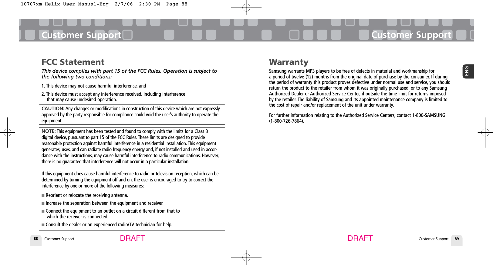 Customer SupportCustomer Support 89ENGCustomer Support88Customer SupportDRAFT DRAFTWarrantySamsung warrants MP3 players to be free of defects in material and workmanship for a period of twelve (12) months from the original date of purchase by the consumer. If duringthe period of warranty this product proves defective under normal use and service, you shouldreturn the product to the retailer from whom it was originally purchased, or to any SamsungAuthorized Dealer or Authorized Service Center, if outside the time limit for returns imposedby the retailer. The liability of Samsung and its appointed maintenance company is limited tothe cost of repair and/or replacement of the unit under warranty.For further information relating to the Authorized Service Centers, contact 1-800-SAMSUNG(1-800-726-7864).FCC StatementThis device complies with part 15 of the FCC Rules. Operation is subject tothe following two conditions:1. This device may not cause harmful interference, and2. This device must accept any interference received, including interference that may cause undesired operation.CAUTION: Any changes or modifications in construction of this device which are not expresslyapproved by the party responsible for compliance could void the user’s authority to operate theequipment.NOTE: This equipment has been tested and found to comply with the limits for a Class B digital device, pursuant to part 15 of the FCC Rules. These limits are designed to provide reasonable protection against harmful interference in a residential installation. This equipmentgenerates, uses, and can radiate radio frequency energy and, if not installed and used in accor-dance with the instructions, may cause harmful interference to radio communications. However,there is no guarantee that interference will not occur in a particular installation.If this equipment does cause harmful interference to radio or television reception, which can bedetermined by turning the equipment off and on, the user is encouraged to try to correct theinterference by one or more of the following measures:■Reorient or relocate the receiving antenna.■Increase the separation between the equipment and receiver.■Connect the equipment to an outlet on a circuit different from that to which the receiver is connected.■Consult the dealer or an experienced radio/TV technician for help.10707xm Helix User Manual-Eng  2/7/06  2:30 PM  Page 88