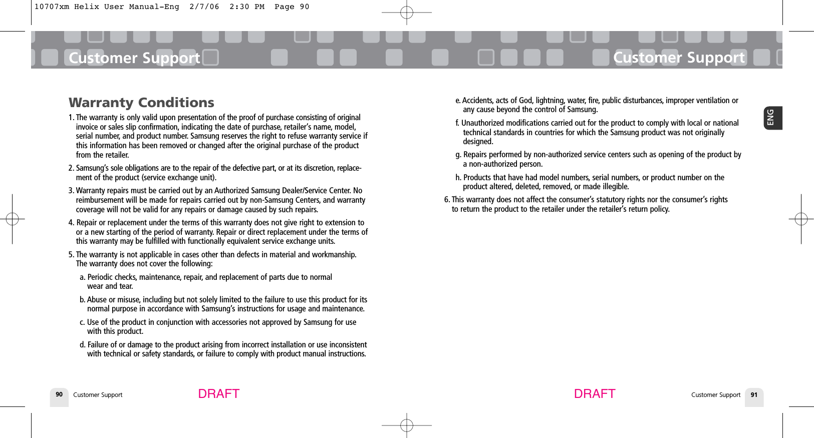 Customer SupportCustomer Support 91ENGCustomer Support90Customer SupportDRAFT DRAFTe. Accidents, acts of God, lightning, water, fire, public disturbances, improper ventilation orany cause beyond the control of Samsung.f. Unauthorized modifications carried out for the product to comply with local or nationaltechnical standards in countries for which the Samsung product was not originallydesigned.g. Repairs performed by non-authorized service centers such as opening of the product bya non-authorized person.h. Products that have had model numbers, serial numbers, or product number on the product altered, deleted, removed, or made illegible.6. This warranty does not affect the consumer’s statutory rights nor the consumer’s rights to return the product to the retailer under the retailer’s return policy.Warranty Conditions1. The warranty is only valid upon presentation of the proof of purchase consisting of originalinvoice or sales slip confirmation, indicating the date of purchase, retailer’s name, model,serial number, and product number. Samsung reserves the right to refuse warranty service ifthis information has been removed or changed after the original purchase of the productfrom the retailer.2. Samsung’s sole obligations are to the repair of the defective part, or at its discretion, replace-ment of the product (service exchange unit).3. Warranty repairs must be carried out by an Authorized Samsung Dealer/Service Center. Noreimbursement will be made for repairs carried out by non-Samsung Centers, and warrantycoverage will not be valid for any repairs or damage caused by such repairs.4. Repair or replacement under the terms of this warranty does not give right to extension toor a new starting of the period of warranty. Repair or direct replacement under the terms ofthis warranty may be fulfilled with functionally equivalent service exchange units.5. The warranty is not applicable in cases other than defects in material and workmanship.The warranty does not cover the following:a. Periodic checks, maintenance, repair, and replacement of parts due to normal wear and tear.b. Abuse or misuse, including but not solely limited to the failure to use this product for itsnormal purpose in accordance with Samsung’s instructions for usage and maintenance.c. Use of the product in conjunction with accessories not approved by Samsung for usewith this product.d. Failure of or damage to the product arising from incorrect installation or use inconsistentwith technical or safety standards, or failure to comply with product manual instructions.10707xm Helix User Manual-Eng  2/7/06  2:30 PM  Page 90