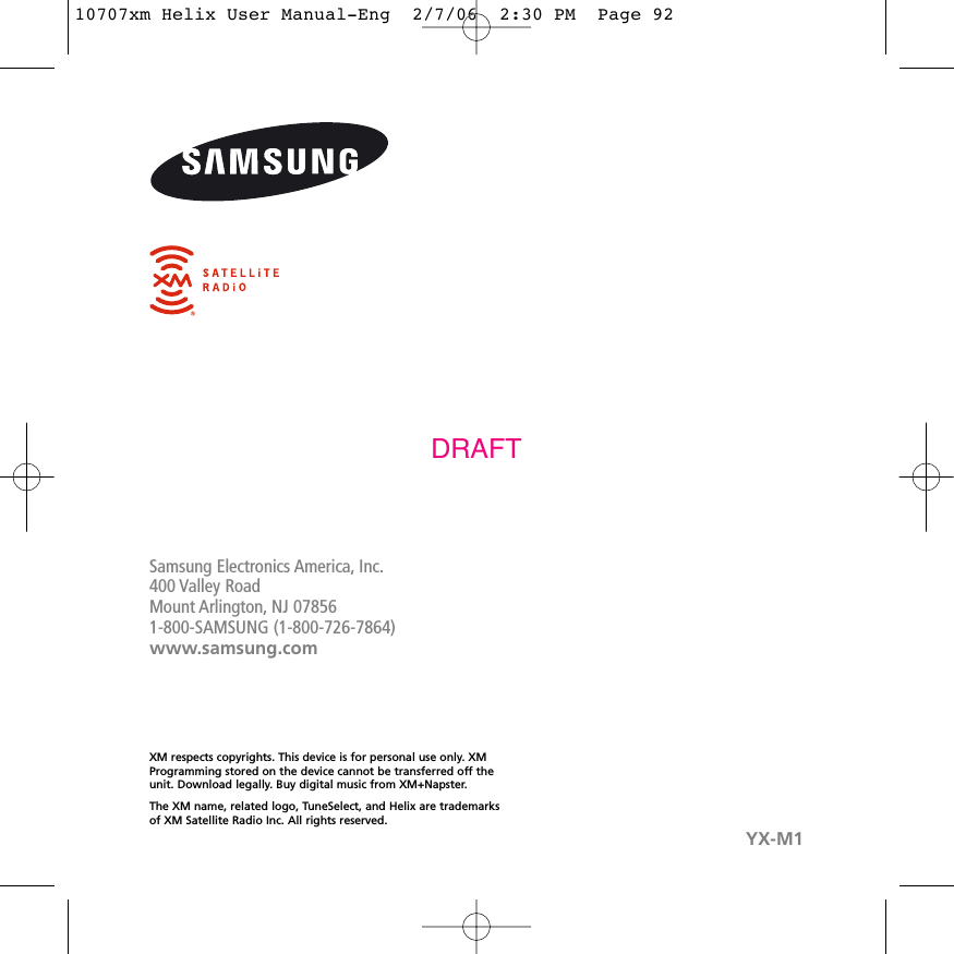 Samsung Electronics America, Inc.400 Valley RoadMount Arlington, NJ 078561-800-SAMSUNG (1-800-726-7864)www.samsung.comXM respects copyrights. This device is for personal use only. XMProgramming stored on the device cannot be transferred off theunit. Download legally. Buy digital music from XM+Napster.The XM name, related logo, TuneSelect, and Helix are trademarksof XM Satellite Radio Inc. All rights reserved. YX-M1DRAFT10707xm Helix User Manual-Eng  2/7/06  2:30 PM  Page 92