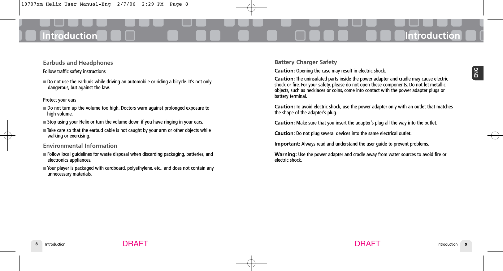 Introduction8Battery Charger SafetyCaution: Opening the case may result in electric shock.Caution: The uninsulated parts inside the power adapter and cradle may cause electricshock or fire. For your safety, please do not open these components. Do not let metallicobjects, such as necklaces or coins, come into contact with the power adapter plugs or battery terminal.Caution: To avoid electric shock, use the power adapter only with an outlet that matchesthe shape of the adapter’s plug.Caution: Make sure that you insert the adapter’s plug all the way into the outlet.Caution: Do not plug several devices into the same electrical outlet.Important: Always read and understand the user guide to prevent problems.Warning: Use the power adapter and cradle away from water sources to avoid fire or electric shock.IntroductionIntroduction 9ENGIntroductionEarbuds and HeadphonesFollow traffic safety instructions■Do not use the earbuds while driving an automobile or riding a bicycle. It’s not only dangerous, but against the law.Protect your ears■Do not turn up the volume too high. Doctors warn against prolonged exposure to high volume.■Stop using your Helix or turn the volume down if you have ringing in your ears.■Take care so that the earbud cable is not caught by your arm or other objects while walking or exercising.Environmental Information■Follow local guidelines for waste disposal when discarding packaging, batteries, and  electronics appliances.■Your player is packaged with cardboard, polyethylene, etc., and does not contain any unnecessary materials.DRAFT DRAFT10707xm Helix User Manual-Eng  2/7/06  2:29 PM  Page 8