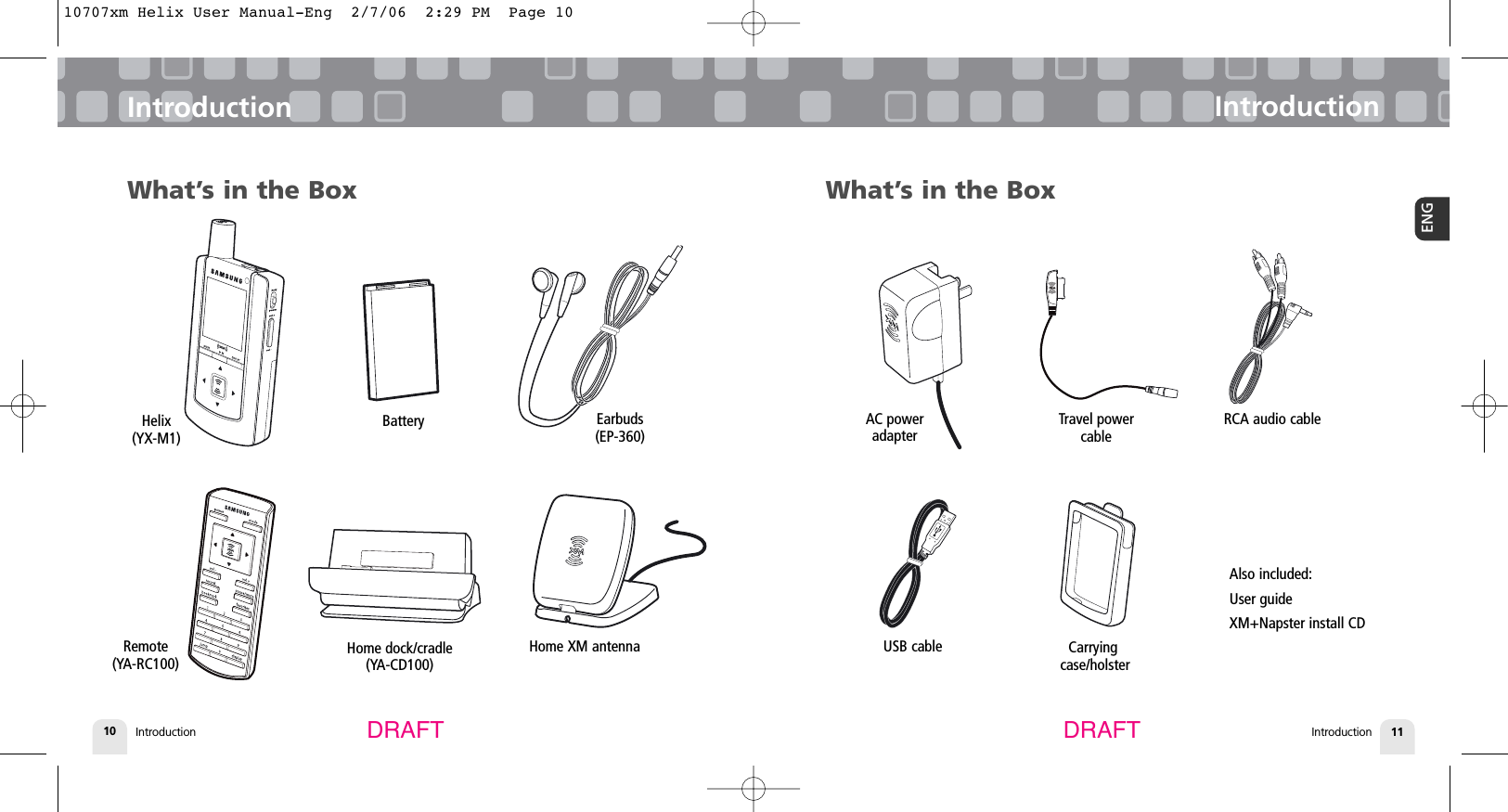 Introduction10IntroductionIntroduction 11ENGIntroductionDRAFT DRAFTWhat’s in the BoxHelix (YX-M1)BatteryHome dock/cradle (YA-CD100)Earbuds(EP-360)Remote (YA-RC100)What’s in the BoxHome XM antennaRCA audio cableAlso included:User guideXM+Napster install CDUSB cableAC poweradapterCarryingcase/holsterTravel powercable10707xm Helix User Manual-Eng  2/7/06  2:29 PM  Page 10