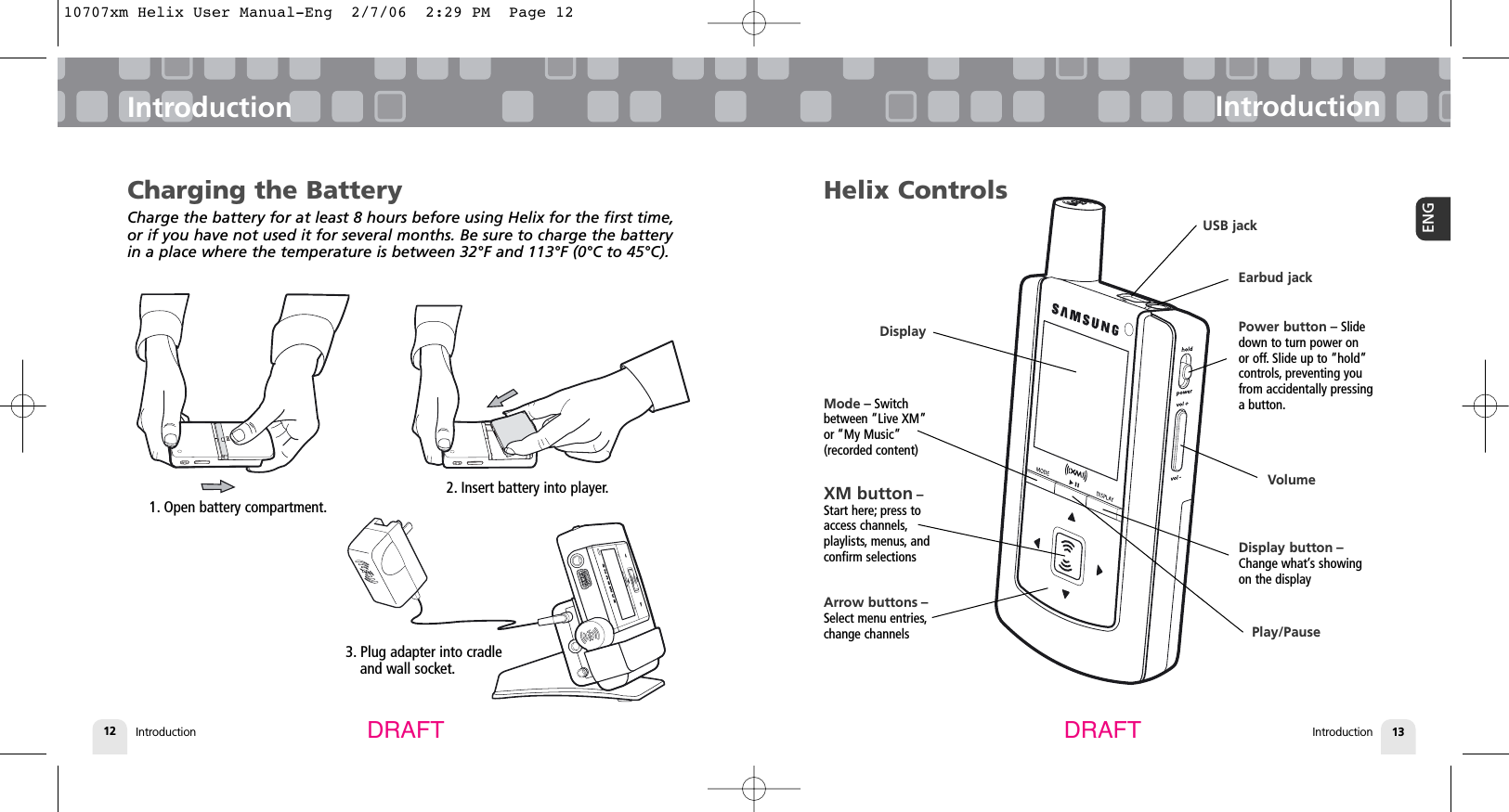 3. Plug adapter into cradle and wall socket.Introduction12IntroductionIntroduction 13ENGIntroductionDRAFT DRAFTCharging the BatteryCharge the battery for at least 8 hours before using Helix for the first time,or if you have not used it for several months. Be sure to charge the batteryin a place where the temperature is between 32°F and 113°F (0°C to 45°C).1. Open battery compartment.2. Insert battery into player.Helix ControlsPower button – Slidedown to turn power on or off. Slide up to “hold”controls, preventing youfrom accidentally pressinga button.Display button –Change what’s showingon the displayXM button –Start here; press toaccess channels,playlists, menus, andconfirm selectionsMode – Switchbetween “Live XM”or “My Music”(recorded content)Arrow buttons –Select menu entries,change channelsDisplayVolumeEarbud jackUSB jackPlay/Pause10707xm Helix User Manual-Eng  2/7/06  2:29 PM  Page 12