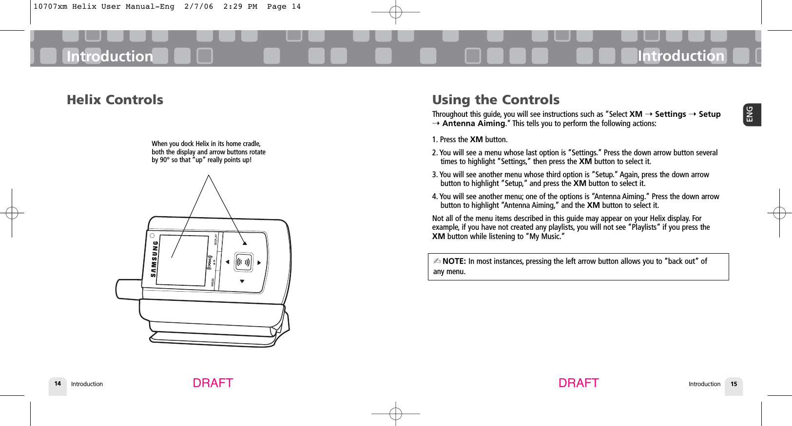 Introduction14Using the ControlsThroughout this guide, you will see instructions such as “Select XM ➝Settings ➝Setup➝Antenna Aiming.” This tells you to perform the following actions:1. Press the XM button.2. You will see a menu whose last option is “Settings.” Press the down arrow button severaltimes to highlight “Settings,” then press the XM button to select it.3. You will see another menu whose third option is “Setup.” Again, press the down arrow button to highlight “Setup,” and press the XM button to select it.4. You will see another menu; one of the options is “Antenna Aiming.” Press the down arrowbutton to highlight “Antenna Aiming,” and the XM button to select it.Not all of the menu items described in this guide may appear on your Helix display. For example, if you have not created any playlists, you will not see “Playlists” if you press theXM button while listening to “My Music.”IntroductionIntroduction 15ENGIntroductionDRAFT DRAFTHelix ControlsWhen you dock Helix in its home cradle,both the display and arrow buttons rotateby 90° so that “up” really points up!✍NOTE: In most instances, pressing the left arrow button allows you to “back out” of any menu.10707xm Helix User Manual-Eng  2/7/06  2:29 PM  Page 14