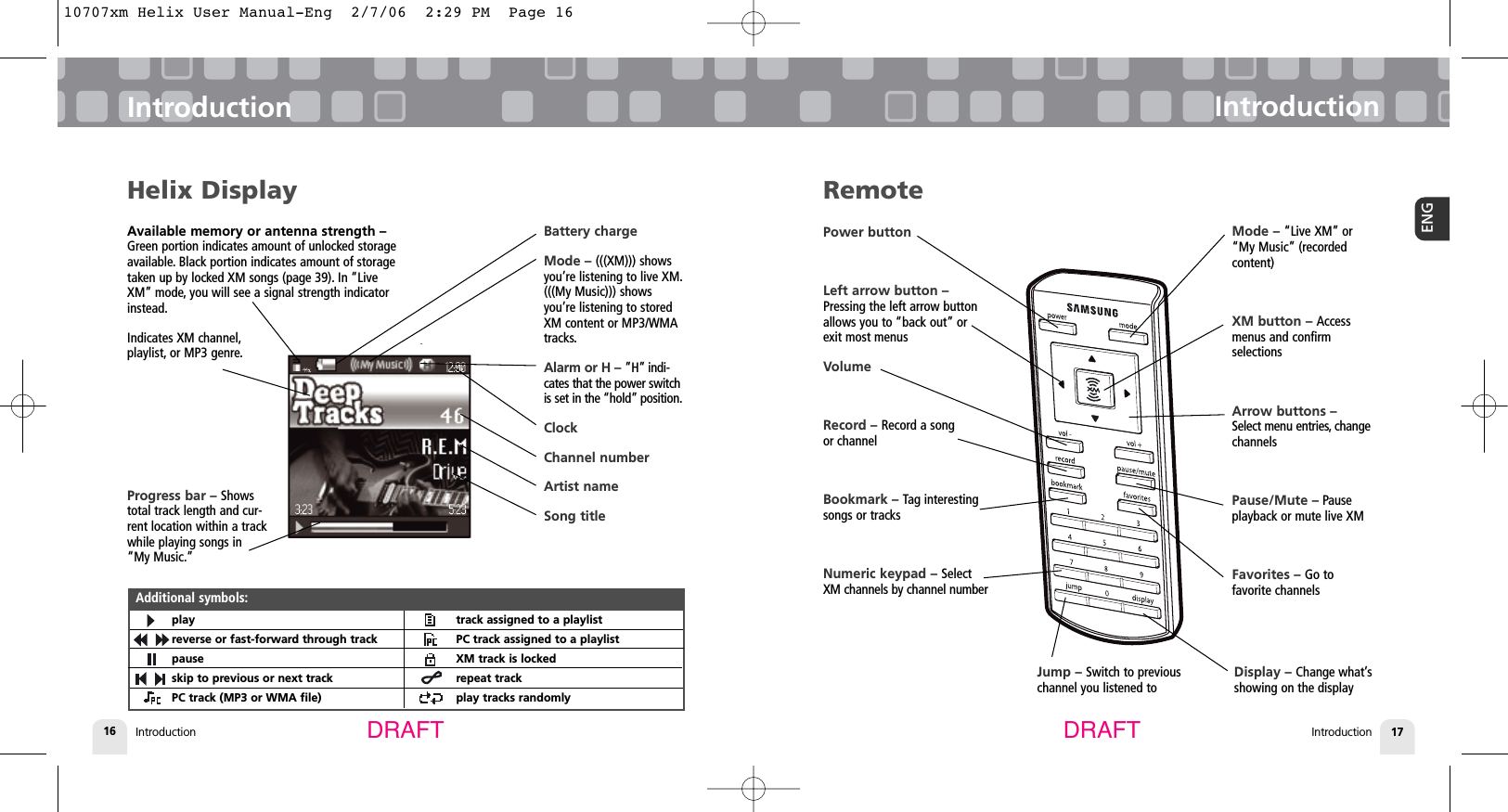Available memory or antenna strength –Green portion indicates amount of unlocked storageavailable. Black portion indicates amount of storagetaken up by locked XM songs (page 39). In “LiveXM” mode, you will see a signal strength indicatorinstead.Indicates XM channel,playlist, or MP3 genre.Introduction16IntroductionIntroduction 17ENGIntroductionDRAFT DRAFTHelix Displayplayreverse or fast-forward through trackpauseskip to previous or next trackPC track (MP3 or WMA file)track assigned to a playlistPC track assigned to a playlistXM track is lockedrepeat trackplay tracks randomlyAdditional symbols:Battery chargeMode – (((XM))) showsyou’re listening to live XM.(((My Music))) showsyou’re listening to storedXM content or MP3/WMAtracks.Alarm or H – ”H” indi-cates that the power switchis set in the “hold” position.ClockChannel numberArtist nameSong titleRemotePower buttonLeft arrow button –Pressing the left arrow buttonallows you to “back out” orexit most menusVolumeRecord – Record a song or channelBookmark – Tag interestingsongs or tracksNumeric keypad – SelectXM channels by channel numberMode – “Live XM” or“My Music” (recordedcontent)XM button – Accessmenus and confirm selectionsArrow buttons – Select menu entries, changechannelsPause/Mute – Pause playback or mute live XMFavorites – Go tofavorite channelsJump – Switch to previouschannel you listened toDisplay – Change what’sshowing on the displayProgress bar – Showstotal track length and cur-rent location within a trackwhile playing songs in“My Music.”10707xm Helix User Manual-Eng  2/7/06  2:29 PM  Page 16