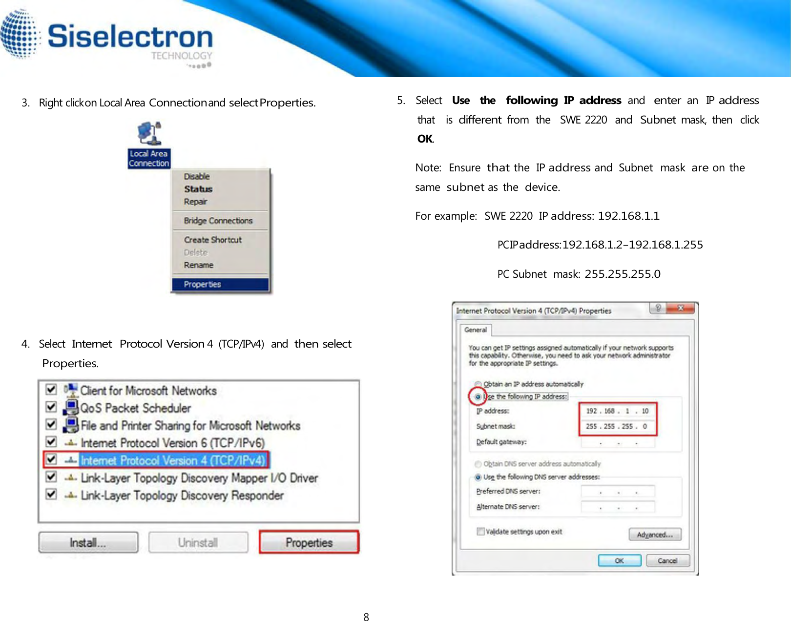    3.   Right click on Local Area Connection and select Properties.       4.   Select  Internet  Protocol Version 4  (TCP/IPv4)  and then select Properties. 5.   Select  Use   the  following IP address and  enter an  IP address that   is different from  the   SWE 2220  and Subnet mask,  then  click OK.  Note:  Ensure  that the  IP address and  Subnet  mask are on the same  subnet as the device.  For example:  SWE 2220  IP address: 192.168.1.1  PC IP address: 192.168.1.2 – 192.168.1.255  PC Subnet  mask: 255.255.255.08