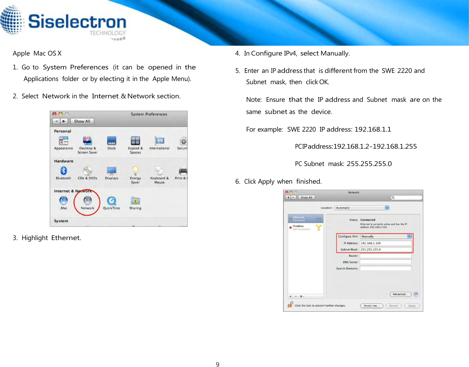   Apple  Mac OS X  1.  Go to  System  Preferences (it  can  be  opened in the Applications  folder  or by electing it in the  Apple Menu).  2.  Select  Network in the Internet &amp; Network section. 4.  In Configure IPv4, select Manually.  5.  Enter an IP address that  is different from the  SWE 2220 and Subnet  mask, then  click OK. Note:  Ensure  that the  IP address and  Subnet  mask are on the same  subnet as the device. For example:  SWE 2220  IP address: 192.168.1.1  PC IP address: 192.168.1.2 – 192.168.1.255  PC Subnet  mask: 255.255.255.0  6.  Click Apply when finished.         3.  Highlight Ethernet.9