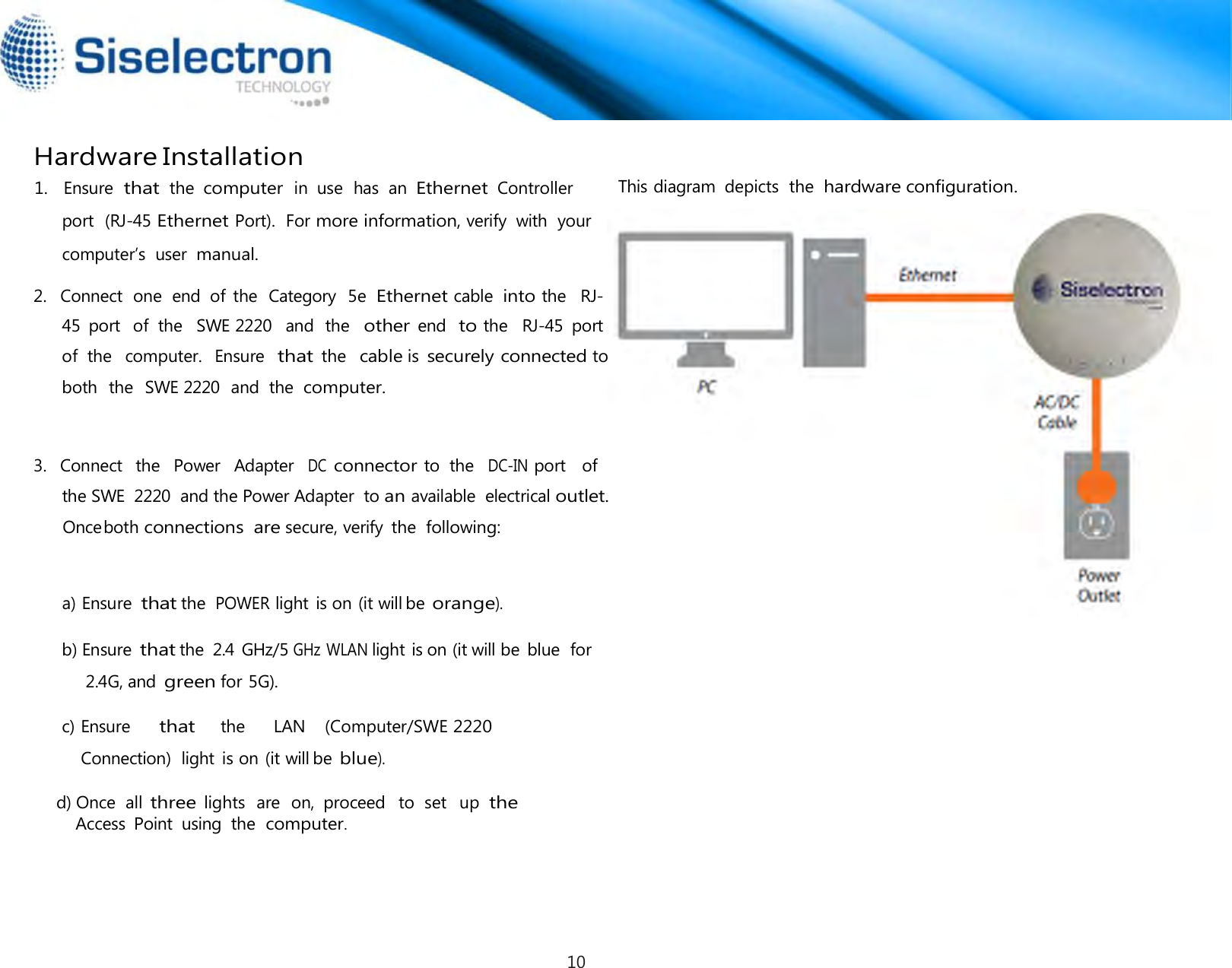   Hardware Installation This diagram  depicts  the hardware configuration. 2.   Connect  one  end  of  the  Category  5e Ethernet cable into the  RJ-   3.   Connect  the  Power   Adapter  DC connector to  the  DC-IN port   of  a) Ensure that the POWER light is on (it will be orange).  b) Ensure that the  2.4  GHz/5 GHz WLAN light is on (it will be  blue  for 2.4G, and green for 5G).  1.   Ensure  that  the  computer  in  use  has  an Ethernet  Controller     port  (RJ-45 Ethernet Port).  For more information, verify  with  your computer’s  user manual. the SWE  2220  and the Power Adapter  to an available  electrical outlet. Onceboth connections are secure, verify  the following: c) Ensure     that    the      LAN    (Computer/SWE 2220     Connection)  light  is on (it will be blue).                    d) Once  all three lights  are  on,  proceed   to  set   up the                       Access  Point  using  the computer.45  port  of  the   SWE 2220   and  the  other end  to the   RJ-45  port  of  the  computer.   Ensure  that the  cable is securely connected toboth  the  SWE 2220  and  the computer. 10