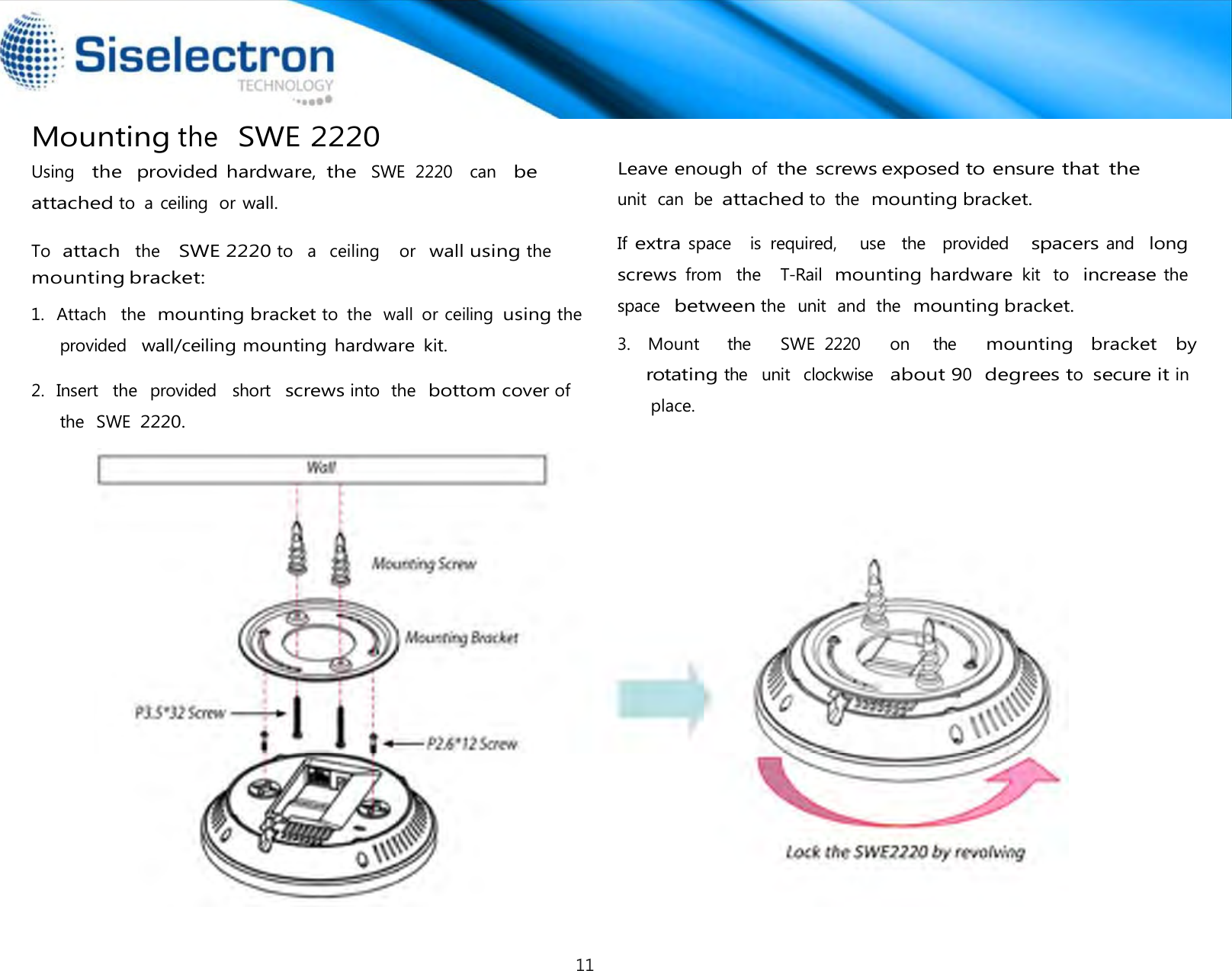   Using   the  provided hardware,  the  SWE  2220    can   be attached to  a ceiling  or wall. mounting bracket:  provided   wall/ceiling mounting hardware kit.  2.  Insert   the   provided   short  screws into  the  bottom cover of the   SWE 2220.    Leave enough of  the screws exposed to ensure that the unit  can  be attached to  the  mounting bracket.  If extra space    is  required,     use  the    provided    spacers and   long screws from  the   T-Rail  mounting hardware kit  to  increase the  space  between the   unit  and  the  mounting bracket.  Mounting the  SWE 2220  To  attach  the   SWE 2220 to   a   ceiling    or  wall using the  1.   Attach   the  mounting bracket to  the  wall  or ceiling  using the  3.   Mount     the      SWE  2220     on    the    mounting   bracket  by rotating the  unit   clockwise   about 90  degrees to  secure it in                                                                                        place.11