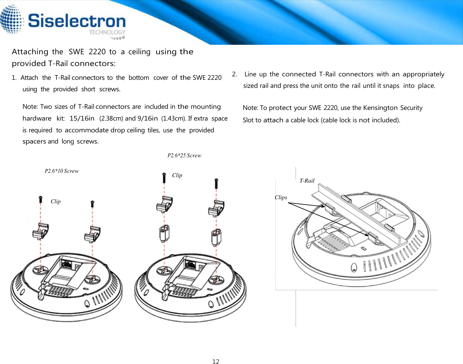   Attaching the   SWE  2220  to  a  ceiling  using the provided T-Rail connectors:      P2.6*25 Screw   P2.6*10 Screw     Clip   Clip   Clips T-Rail Note: To protect your SWE 2220, use the Kensington Security  Slot toattach a cable lock (cable lock is not included).2.   Line up the  connected  T-Rail connectors  with  an  appropriately sized rail and press the unit onto the rail until it snaps  into place.  1.  Attach  the  T-Rail connectors to  the  bottom  cover  of the SWE 2220using  the  provided  short screws.  Note: Two sizes of T-Rail connectors are  included in the mounting hardware kit: 15/16in (2.38cm) and 9/16in (1.43cm). If extra  space is required  to accommodate drop ceiling tiles,  use  the  provided spacers and  long screws. 12