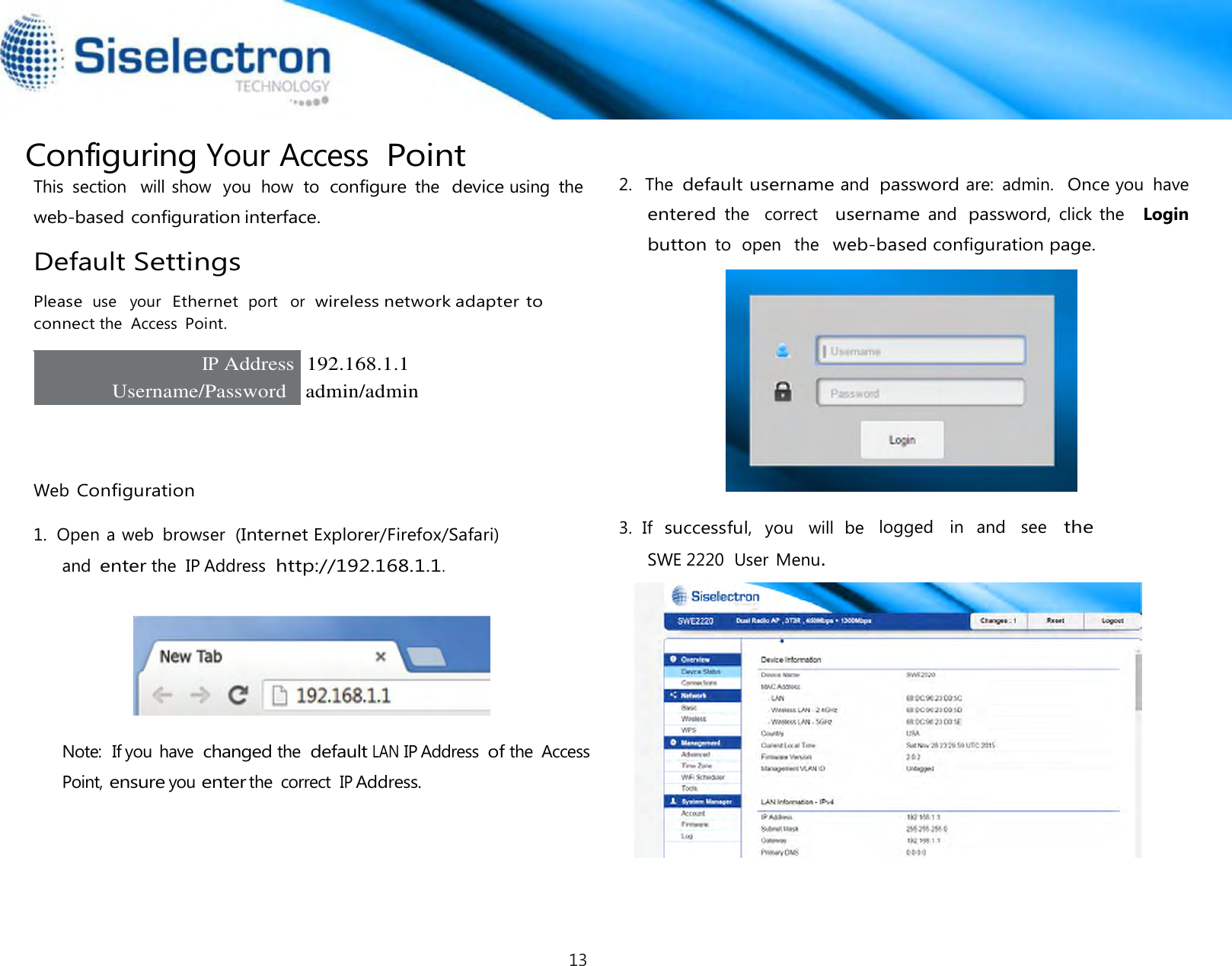  Configuring Your Access Point This  section   will show  you  how  to  configure the  device using  the web-based configuration interface.  Default Settings  Please use   your  Ethernet port   or  wireless network adapter to connect the  Access Point.  IP Address  192.168.1.1 Username/Password    admin/admin      Web Configuration  1.  Open a web  browser  (Internet Explorer/Firefox/Safari) and enter the  IP Address http://192.168.1.1.       Note:  If you have changed the default LAN IP Address of the  Access Point, ensure you enter the  correct IP Address.    2.   The default username and password are:  admin.  Once you  have  entered the    correct  username and password, click the   Login  button to  open   the  web-based configuration page.   3.  If  successful,  you   will  be   logged   in   and   see   the SWE 2220  User Menu.13