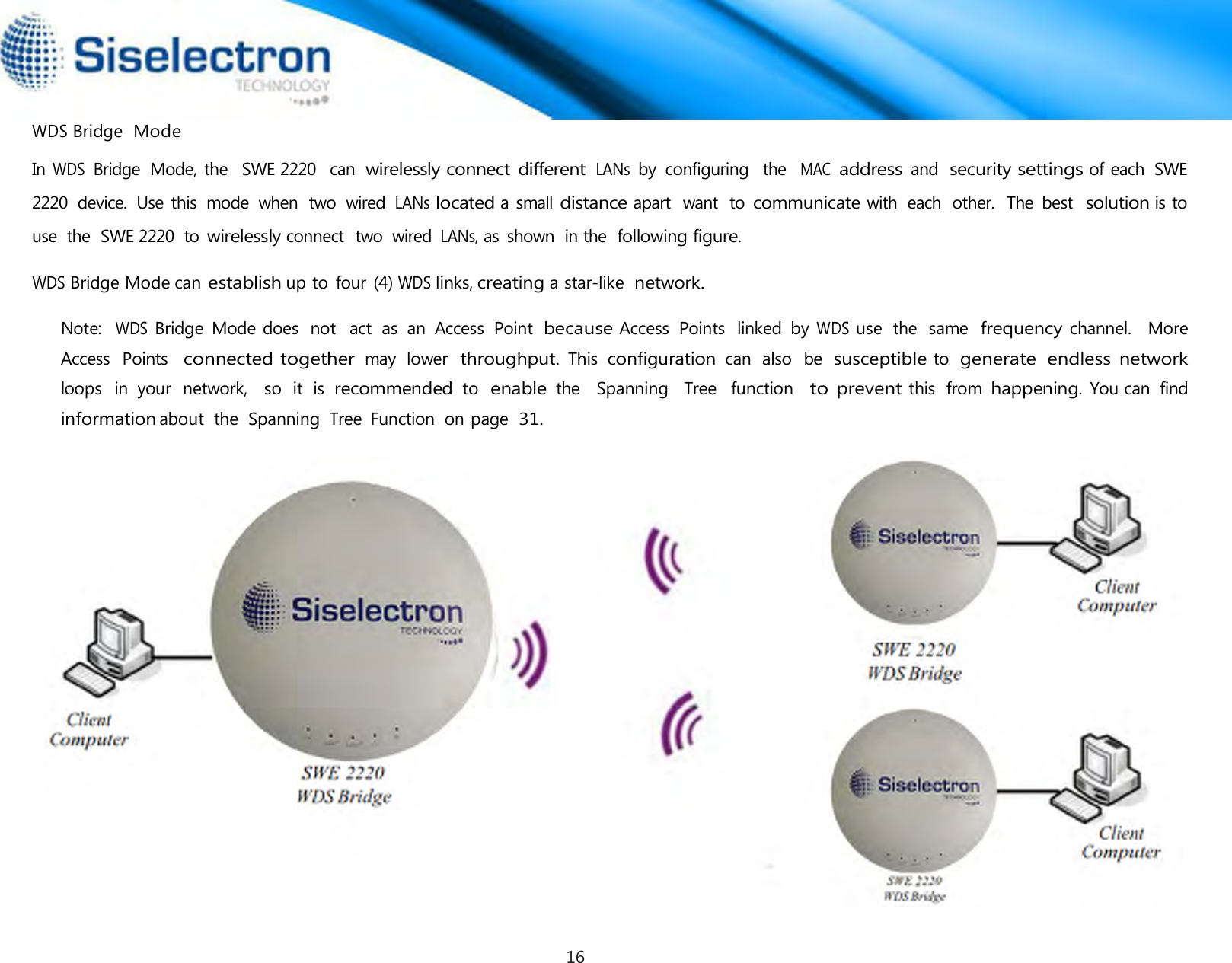  WDS Bridge  Mode In WDS Bridge  Mode, the   SWE 2220  can wirelessly connect different LANs by  configuring  the  MAC address and security settings of each  SWE 2220  device.  Use this  mode  when  two  wired LANs located a small distance apart  want  to communicate with  each  other.  The  best  solution is to use  the  SWE 2220  to wirelessly connect  two  wired LANs, as  shown  in the following figure.  WDS Bridge Mode can establish up to four  (4) WDS links, creating a star-like network.  Note:  WDS Bridge  Mode does  not  act  as  an  Access  Point because Access  Points  linked  by WDS use  the  same frequency channel.   More Access  Points  connected together may  lower  throughput. This configuration can  also  be susceptible to generate  endless network loops  in  your  network,   so  it  is recommended to enable the  Spanning   Tree   function  to prevent this  from happening. You can  find information about  the  Spanning  Tree  Function  on page 31. 16