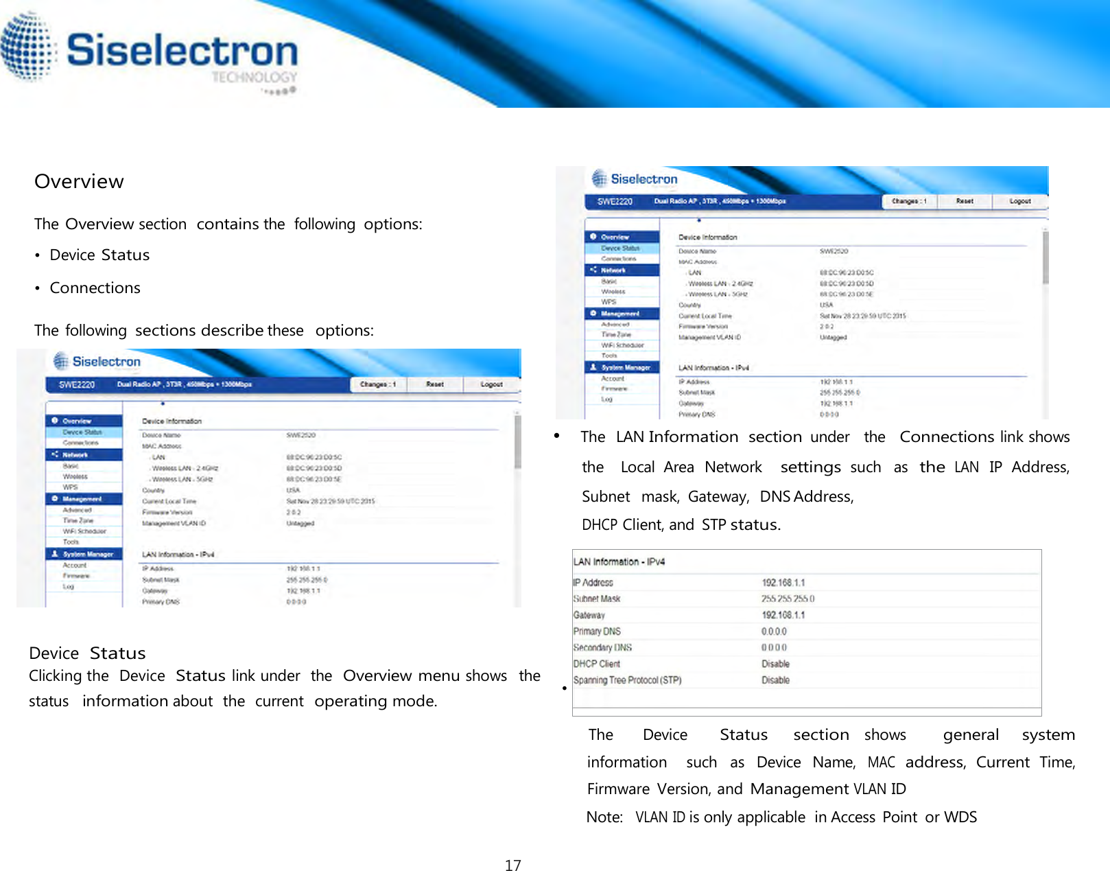       Overview  The Overview section  contains the  following options:  •  Device Status  •  Connections  The following sections describe these  options:    • The  LAN Information  section under  the  Connections link shows  the    Local  Area  Network   settings such  as the LAN IP  Address, Subnet   mask,  Gateway,  DNS Address, DHCP Client, and  STP status.         status   information about  the  current  operating mode.      •   The      Device     Status    section shows       general   system information    such  as  Device  Name, MAC address, Current Time, Firmware  Version, and Management VLAN ID Note:  VLAN ID is only applicable  in Access  Point  or WDS Device Status Clicking the  Device  Status link under  the  Overview menu shows   the  17