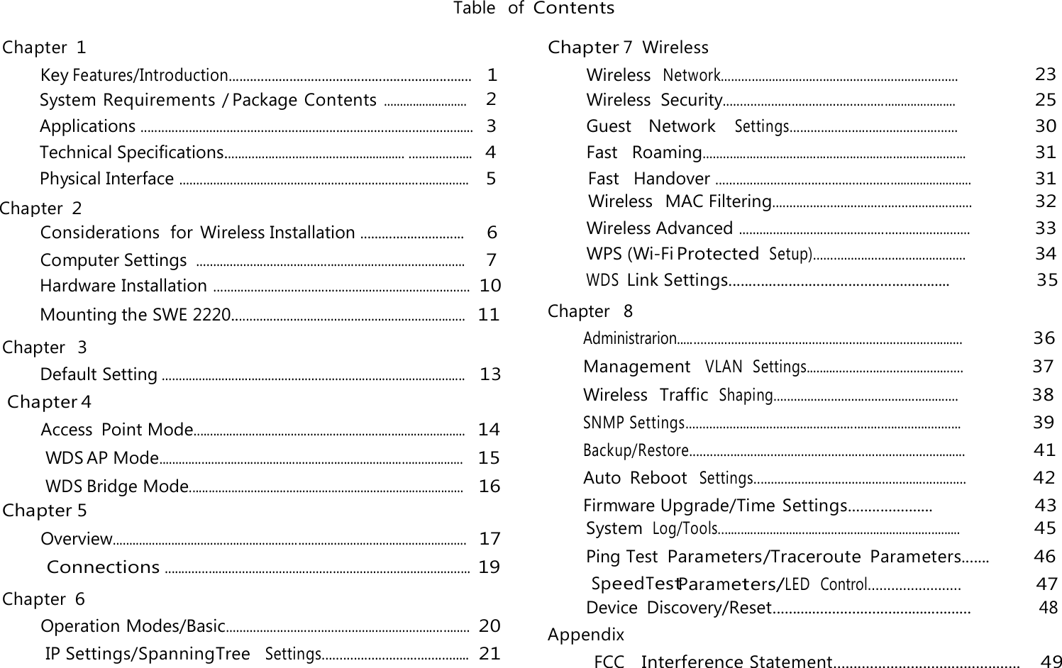 Table  of Contents  Chapter 1 Key Features/Introduction....................................................................   1 Chapter 7  Wireless Wireless  Network......................................................................   Chapter 2 WPS (Wi-Fi Protected Setup).............................................     34  Chapter  3  Chapter 6 WDS Link Settings........................................................                 35  Chapter  8 Appendix FCC   Interference Statement..............................................    49     23 System Requirements / Package Contents ..........................    2  Wireless  Security.....................................................................     25 Applications .................................................................................................   3 Guest    Network   Settings.................................................     30 Technical Specifications...................................................... ...................   4 Fast   Roaming...............................................................................     31 Physical Interface ......................................................................................    5 Fast   Handover ............................................................................     31 Wireless Advanced ....................................................................     33 Computer Settings ................................................................................     7 Wireless   MAC Filtering...........................................................     32 Considerations  for Wireless Installation .............................     6 Access  Point Mode....................................................................................  14 WDS AP Mode..............................................................................................   15 WDS Bridge Mode.....................................................................................   16 Chapter 5 Overview.............................................................................................................   17Hardware Installation ............................................................................ 10Mounting the SWE 2220.....................................................................  11 Operation Modes/Basic........................................................................ 20 IP Settings/SpanningTree   Settings..........................................  21 Default Setting...........................................................................................   13 Chapter 4  Connections...........................................................................................  19 Administrarion.....................................................................................                 36 Management   VLAN  Settings...............................................                 37 Wireless  Traffic  Shaping.......................................................                  38 SNMP Settings..................................................................................                 39 Backup/Restore..................................................................................                 41  Auto  Reboot  Settings...............................................................                42  Firmware Upgrade/Time Settings.....................                    43 Parameters/LED  Control........................                    47Device  Discovery/Reset..................................................              48  SpeedTest System Log/Tools...........................................................................                   45 Ping Test Parameters/Traceroute Parameters.......        46