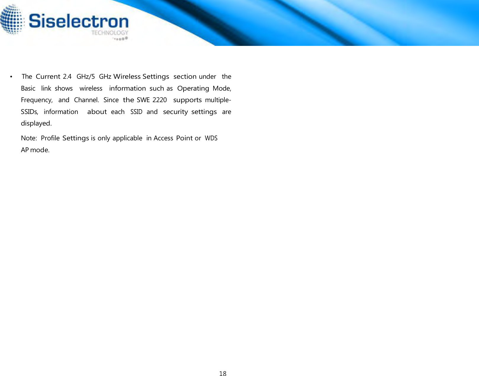      •   The Current 2.4  GHz/5  GHz Wireless Settings section under   the  Basic  link  shows   wireless   information  such as  Operating Mode, Frequency,   and  Channel.  Since the SWE 2220   supports multiple-SSIDs,  information   about each SSID and security  settings are displayed. Note:  Profile Settings is only applicable  in Access Point or  WDS AP mode.18