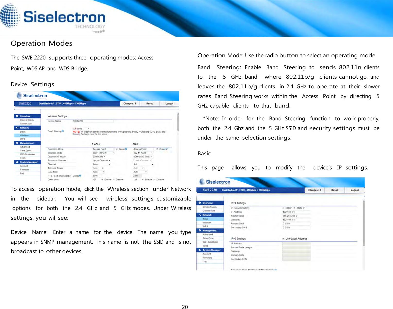   Operation Modes  The SWE 2220 supports three  operating modes: Access Point, WDS AP, and WDS Bridge.  Device Settings     To access  operation mode,  click the Wireless section  under Network    Device    Name:    Enter  a  name    for  the    device.  The  name   you type  appears in SNMP management. This  name  is not  the SSID and  is not broadcast to other devices.  Band   Steering: Enable   Band  Steering to   sends  802.11n clients   to   the    5  GHz  band,   where  802.11b/g   clients cannot go,  and leaves the  802.11b/g clients   in 2.4 GHz to operate at  their  slower  rates. Band Steering works within the   Access   Point   by  directing   5  GHz-capable   clients   to that  band. *Note:  In  order   for  the   Band  Steering  function   to  work properly, both  the  2.4  Ghz and  the  5 GHz SSID and security settings must  be under  the  same  selection settings.  Basic  This  page    allows  you  to  modify  the    device’s  IP settings. Operation Mode: Use the radio button to select an operating mode.in    the      sidebar.      You  will  see     wireless settings customizable options   for  both   the   2.4   GHz  and  5  GHz modes.  Under  Wireless settings, you will see: 20