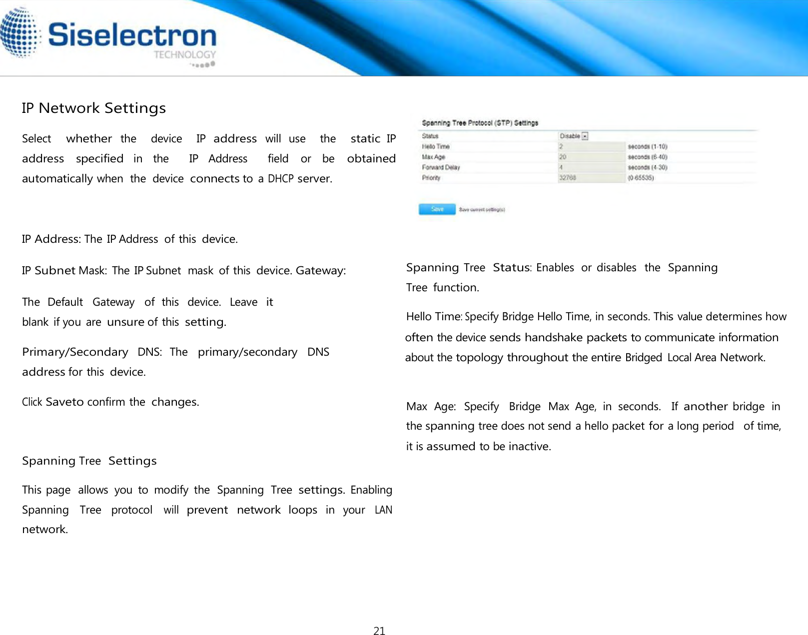     IP Network Settings  Select   whether the    device    IP address will  use    the   static IP address  specified in  the    IP  Address    field  or  be obtained automatically when  the  device connects to  a DHCP server.     IP Address: The IP Address  of this device. IP Subnet Mask:  The IP Subnet  mask  of this device. Gateway:   The  Default   Gateway   of  this   device.   Leave  it blank  if you  are unsure of this setting.  Primary/Secondary  DNS:  The   primary/secondary  DNS address for this device.  Click Saveto confirm the changes.     Spanning Tree Settings  This page  allows  you  to  modify  the  Spanning  Tree settings. Enabling Spanning  Tree  protocol will prevent  network loops in  your LAN network.          Spanning Tree  Status: Enables  or  disables   the  Spanning  Max  Age:  Specify   Bridge  Max  Age,  in  seconds.   If another bridge  in the spanning tree does not send a hello packet for a long period   of time, it is assumed to be inactive.Tree function.  Hello Time: Specify Bridge Hello Time, in seconds. This value determines howoften thedevice sends handshake packets to communicate information about the topology throughout the entire Bridged  Local Area Network. 21