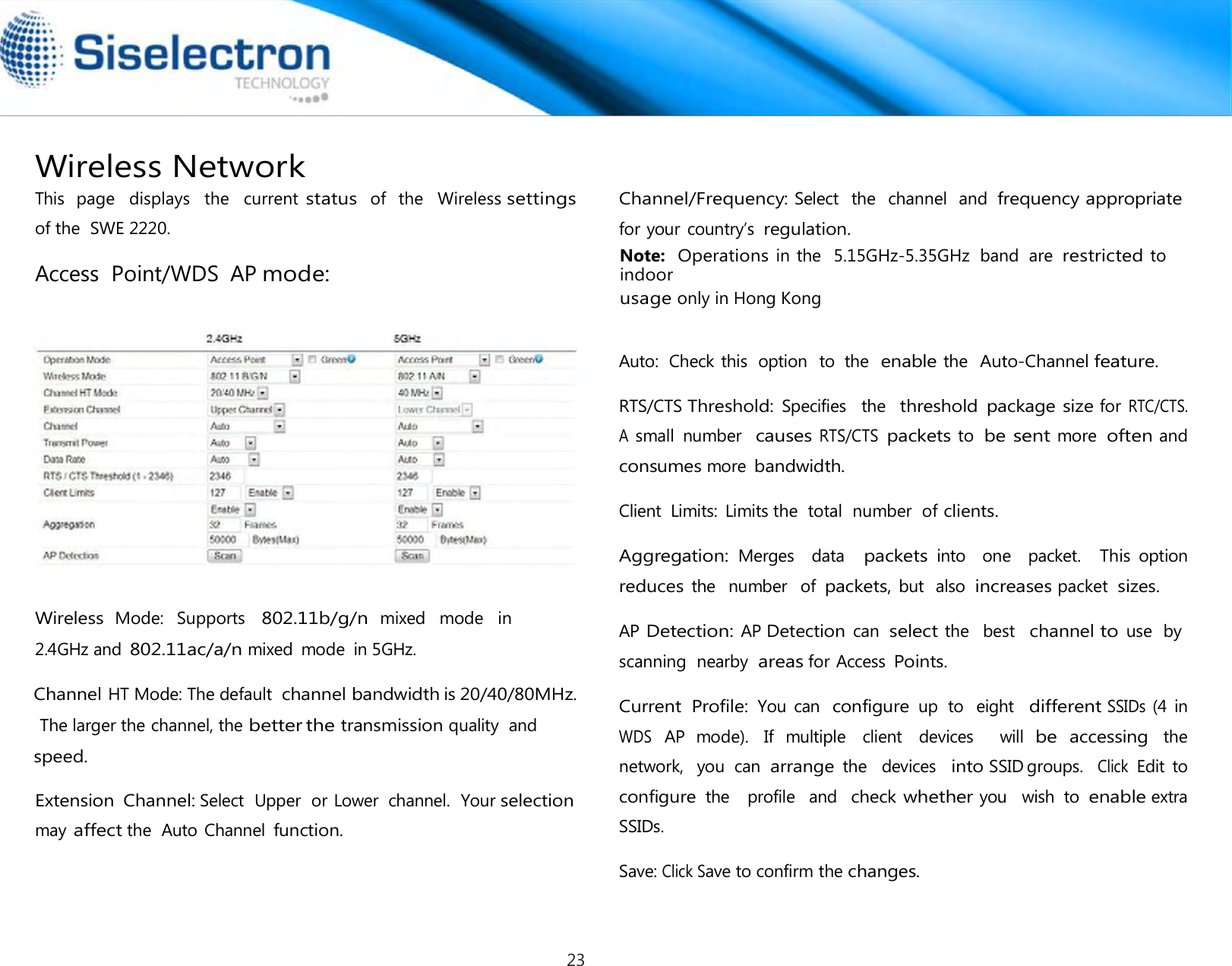   Access  Point/WDS  AP mode:      Wireless  Mode:   Supports   802.11b/g/n mixed   mode  in 2.4GHz and 802.11ac/a/n mixed  mode  in 5GHz.   Extension  Channel: Select  Upper  or Lower  channel.  Your selection may affect the  Auto Channel function.  Channel/Frequency: Select  the  channel  and frequency appropriate for your country’s regulation. Note:  Operations in the  5.15GHz-5.35GHz  band  are restricted to indoor Auto:  Check this  option   to  the  enable the  Auto-Channel feature.  RTS/CTS Threshold: Specifies   the  threshold  package size for RTC/CTS.  A small  number  causes RTS/CTS packets to be sent more often and consumes more bandwidth.  Client  Limits:  Limits the  total  number  of clients.  Aggregation: Merges    data   packets into    one    packet.   This option  reduces the   number   of packets, but  also  increases packet  sizes.  AP Detection: AP Detection can select the  best  channel to use  by scanning  nearby  areas for Access Points.  Current  Profile: You  can  configure up  to   eight   different SSIDs (4 in WDS AP  mode).  If  multiple  client  devices    will be accessing the  network,   you  can  arrange the   devices   into SSID groups.  Click Edit  to  configure the   profile   and  check whether you   wish  to enable extra  SSIDs. usage only in Hong Kong Save: Click Save to confirm the changes.This  page   displays   the   current status  of   the   Wireless settings of the  SWE 2220. Wireless Network Channel HT Mode: The default  channel bandwidthis 20/40/80MHz. The larger the channel, the betterthe transmission quality  and speed. 23