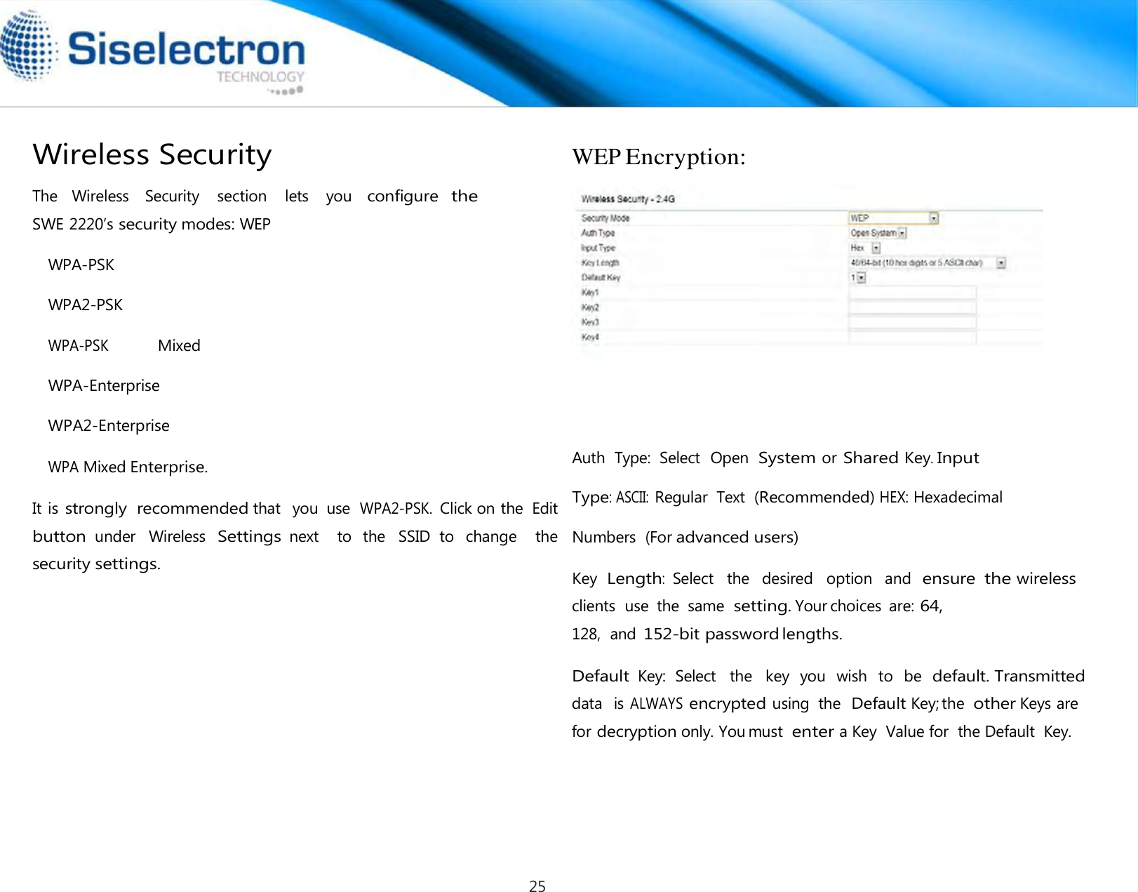    The   Wireless    Security    section    lets    you   configure  the SWE 2220’s security modes: WEP WPA-PSK WPA2-PSK WPA-PSK Mixed WPA-Enterprise WPA2-Enterprise WPA Mixed Enterprise.  It is strongly  recommended that   you  use  WPA2-PSK. Click on the  Edit button under  Wireless Settings next    to  the  SSID  to  change    the security settings.  WEP Encryption:        Auth  Type:  Select  Open  System or Shared Key. Input Type: ASCII: Regular  Text  (Recommended) HEX: Hexadecimal Numbers  (For advanced users) Key  Length: Select  the   desired   option   and  ensure the wireless clients  use  the  same setting. Your choices  are: 64, 128,  and 152-bit password lengths.  Default Key:  Select   the   key  you  wish  to  be  default. Transmitted Wireless Security data   is ALWAYS encrypted using  the  Default Key; the other Keys are for decryption only. You must enter a Key  Value for  the Default  Key.25