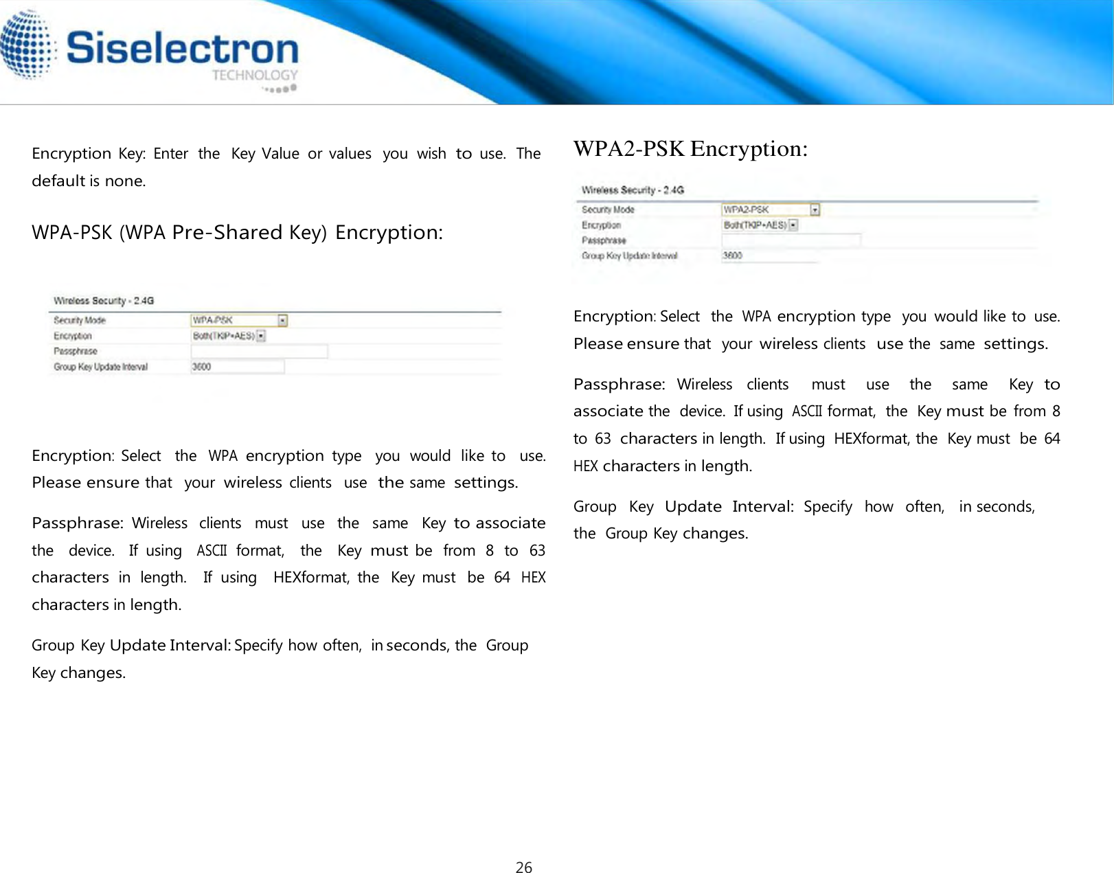   Encryption Key:  Enter  the  Key Value  or  values  you  wish to use.  The default is none.  WPA-PSK (WPA Pre-Shared Key) Encryption:        Encryption:  Select    the WPA encryption type   you  would  like  to    use.  Please ensure that   your  wireless clients   use  the same  settings.  Passphrase: Wireless   clients   must   use   the   same   Key to associate the   device.   If  using  ASCII format,  the   Key must be  from  8  to  63  characters in  length.    If  using    HEXformat,  the  Key  must  be  64 HEX characters in length.  Group Key Update Interval: Specify how often,  in seconds, the  Group Key changes. WPA2-PSK Encryption:   Encryption: Select  the  WPA encryption type  you would like to  use. Please ensure that  your wireless clients  use the  same  settings.  Passphrase: Wireless  clients    must    use    the    same    Key to associate the  device.  If using ASCII format,  the  Key must be  from 8 to  63 characters in length.  If using  HEXformat, the  Key must  be  64 HEX characters in length.  Group   Key  Update  Interval: Specify   how   often,   in seconds,  the  Group Key changes.26