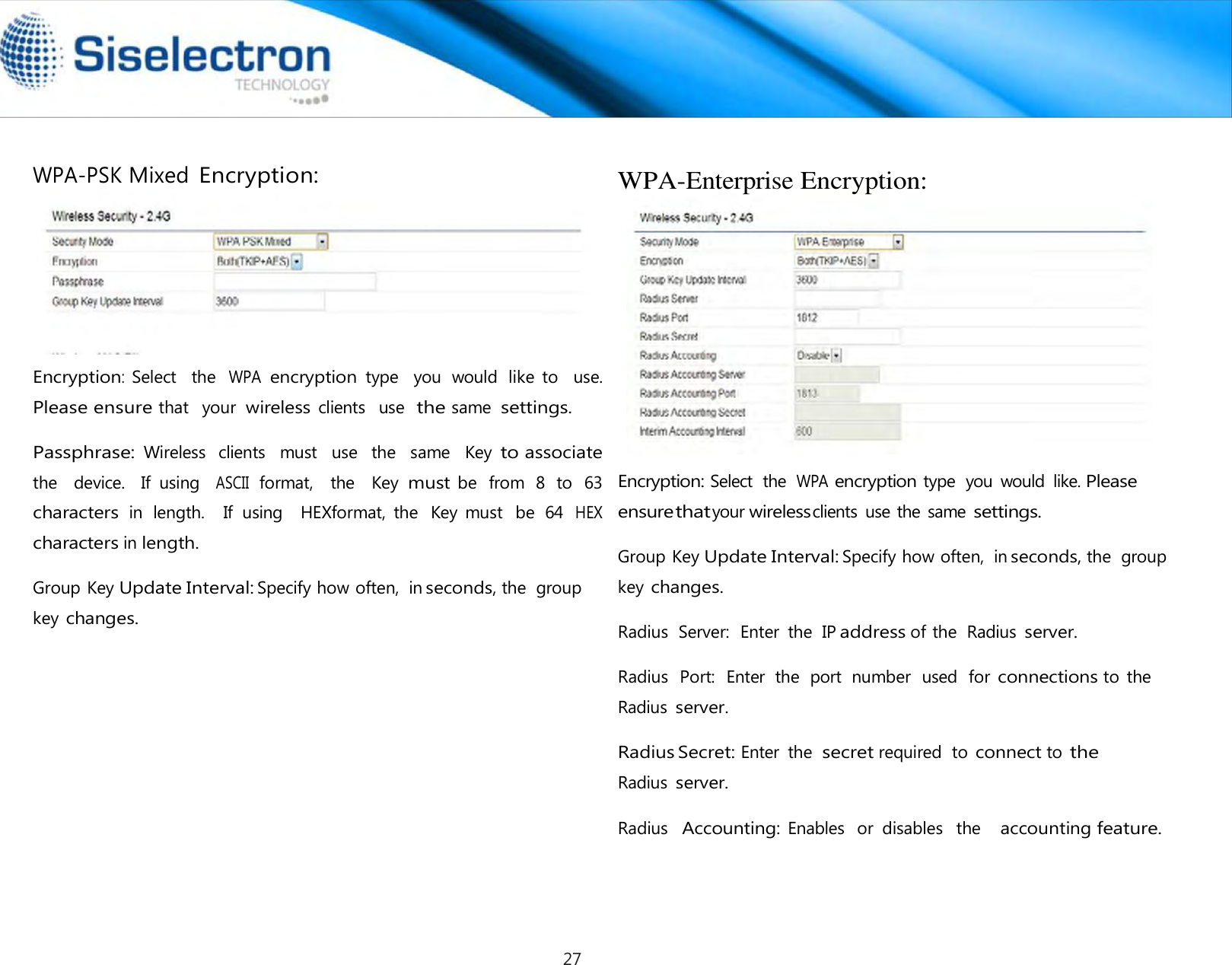   WPA-PSK Mixed Encryption:            Encryption:  Select    the WPA encryption type   you  would  like  to    use.  Please ensure that   your  wireless clients   use  the same  settings.  Passphrase: Wireless   clients   must   use   the   same   Key to associate the   device.   If  using  ASCII format,  the   Key must be  from  8  to  63  characters in  length.    If  using    HEXformat,  the  Key  must  be  64 HEX characters in length.  Group Key Update Interval: Specify how often,  in seconds, the  group key changes.  WPA-Enterprise Encryption:                  Encryption: Select  the  WPA encryption type  you  would  like. Please ensure that your wireless clients  use the same settings.  Group Key Update Interval: Specify how often,  in seconds, the  group key changes.  Radius  Server:  Enter  the  IP address of the  Radius server.  Radius  Port:  Enter  the  port  number  used  for connections to  the Radius server.  Radius Secret: Enter  the secret required  to connect to the Radius server.  Radius  Accounting: Enables   or  disables   the    accounting feature.27