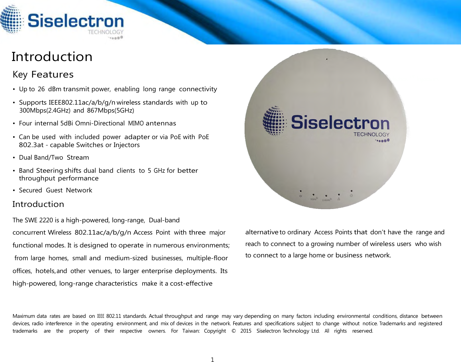  or  Introduction  Key Features  •  Up to 26  dBm transmit power,  enabling  long  range  connectivity 300Mbps(2.4GHz)  and 867Mbps(5GHz)  •  Four internal 5dBi Omni-Directional MIMO antennas  •  Can be  used  with  included  power adapter or via PoE with  PoE 802.3at - capable Switches or Injectors  •  Dual Band/Two  Stream  •  Band Steering shifts dual band  clients  to  5 GHz for better throughput performance  •  Secured  Guest Network  Introduction         •  Supports IEEE802.11ac/a/b/g/n wireless standards with  up to  The SWE 2220 is a high-powered, long-range,  Dual-band alternativeto ordinary  Access Points that don’t have the  range andreach to connect to a growing number of wireless users  who wish to connect to a large home or business network.Maximum data  rates  are  based  on IEEE 802.11 standards. Actual throughput and  range  may vary depending on  many  factors  including  environmental conditions, distance between devices, radio interference  in the  operating environment, and  mix of devices  in the network. Features  and  specifications  subject  to  change  without  notice. Trademarks and registered trademarks    are    the    property    of   their    respective    owners.   For   Taiwan:   Copyright    ©   2015   Siselectron Technology Ltd.   All    rights   reserved. concurrent Wireless 802.11ac/a/b/g/n Access Point  withthree  major  functional modes. It is designed to operate in numerous environments; fromlarge  homes,  small and  medium-sized  businesses,  multiple-floor offices,  hotels,and  othervenues,tolarger enterprisedeployments.  Its high-powered, long-range characteristics  make it acost-effective 1